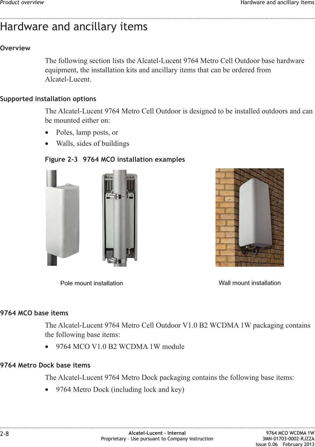 Hardware and ancillary itemsOverviewThe following section lists the Alcatel-Lucent 9764 Metro Cell Outdoor base hardwareequipment, the installation kits and ancillary items that can be ordered fromAlcatel-Lucent.Supported installation optionsThe Alcatel-Lucent 9764 Metro Cell Outdoor is designed to be installed outdoors and canbe mounted either on:•Poles, lamp posts, or•Walls, sides of buildings9764 MCO base itemsThe Alcatel-Lucent 9764 Metro Cell Outdoor V1.0 B2 WCDMA 1W packaging containsthe following base items:•9764 MCO V1.0 B2 WCDMA 1W module9764 Metro Dock base itemsThe Alcatel-Lucent 9764 Metro Dock packaging contains the following base items:•9764 Metro Dock (including lock and key)Figure 2-3 9764 MCO installation examplesPole mount installation Wall mount installationProduct overview Hardware and ancillary items........................................................................................................................................................................................................................................................................................................................................................................................................................................................................2-8 Alcatel-Lucent – InternalProprietary – Use pursuant to Company instruction9764 MCO WCDMA 1W3MN-01703-0002-RJZZAIssue 0.06 February 2013DRAFTDRAFT