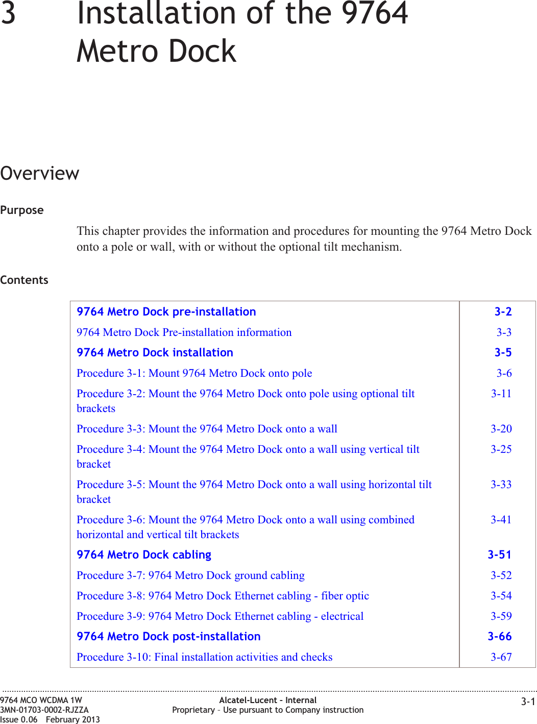 33Installation of the 9764Metro DockOverviewPurposeThis chapter provides the information and procedures for mounting the 9764 Metro Dockonto a pole or wall, with or without the optional tilt mechanism.Contents9764 Metro Dock pre-installation 3-29764 Metro Dock Pre-installation information 3-39764 Metro Dock installation 3-5Procedure 3-1: Mount 9764 Metro Dock onto pole 3-6Procedure 3-2: Mount the 9764 Metro Dock onto pole using optional tiltbrackets3-11Procedure 3-3: Mount the 9764 Metro Dock onto a wall 3-20Procedure 3-4: Mount the 9764 Metro Dock onto a wall using vertical tiltbracket3-25Procedure 3-5: Mount the 9764 Metro Dock onto a wall using horizontal tiltbracket3-33Procedure 3-6: Mount the 9764 Metro Dock onto a wall using combinedhorizontal and vertical tilt brackets3-419764 Metro Dock cabling 3-51Procedure 3-7: 9764 Metro Dock ground cabling 3-52Procedure 3-8: 9764 Metro Dock Ethernet cabling - fiber optic 3-54Procedure 3-9: 9764 Metro Dock Ethernet cabling - electrical 3-599764 Metro Dock post-installation 3-66Procedure 3-10: Final installation activities and checks 3-67...................................................................................................................................................................................................................................9764 MCO WCDMA 1W3MN-01703-0002-RJZZAIssue 0.06 February 2013Alcatel-Lucent – InternalProprietary – Use pursuant to Company instruction 3-1DRAFTDRAFT