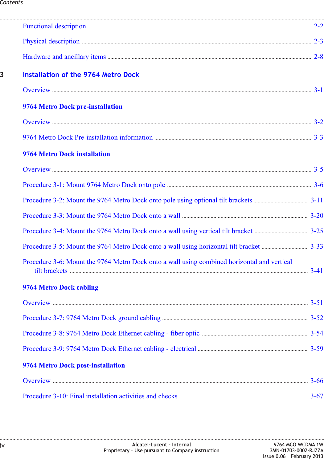 Functional description ............................................................................................................................................................. 2-22-2Physical description ................................................................................................................................................................. 2-32-3Hardware and ancillary items ............................................................................................................................................... 2-82-83Installation of the 9764 Metro DockOverview ...................................................................................................................................................................................... 3-13-19764 Metro Dock pre-installationOverview ...................................................................................................................................................................................... 3-23-29764 Metro Dock Pre-installation information .............................................................................................................. 3-33-39764 Metro Dock installationOverview ...................................................................................................................................................................................... 3-53-5Procedure 3-1: Mount 9764 Metro Dock onto pole ..................................................................................................... 3-63-6Procedure 3-2: Mount the 9764 Metro Dock onto pole using optional tilt brackets ...................................... 3-113-11Procedure 3-3: Mount the 9764 Metro Dock onto a wall ........................................................................................ 3-203-20Procedure 3-4: Mount the 9764 Metro Dock onto a wall using vertical tilt bracket ..................................... 3-253-25Procedure 3-5: Mount the 9764 Metro Dock onto a wall using horizontal tilt bracket ................................ 3-333-33Procedure 3-6: Mount the 9764 Metro Dock onto a wall using combined horizontal and verticaltilt brackets ....................................................................................................................................................................... 3-413-419764 Metro Dock cablingOverview ................................................................................................................................................................................... 3-513-51Procedure 3-7: 9764 Metro Dock ground cabling ...................................................................................................... 3-523-52Procedure 3-8: 9764 Metro Dock Ethernet cabling - fiber optic .......................................................................... 3-543-54Procedure 3-9: 9764 Metro Dock Ethernet cabling - electrical ............................................................................. 3-593-599764 Metro Dock post-installationOverview ................................................................................................................................................................................... 3-663-66Procedure 3-10: Final installation activities and checks .......................................................................................... 3-673-67Contents........................................................................................................................................................................................................................................................................................................................................................................................................................................................................iv Alcatel-Lucent – InternalProprietary – Use pursuant to Company instruction9764 MCO WCDMA 1W3MN-01703-0002-RJZZAIssue 0.06 February 2013DRAFTDRAFT