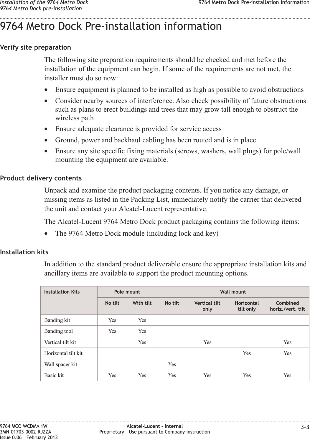 9764 Metro Dock Pre-installation informationVerify site preparationThe following site preparation requirements should be checked and met before theinstallation of the equipment can begin. If some of the requirements are not met, theinstaller must do so now:•Ensure equipment is planned to be installed as high as possible to avoid obstructions•Consider nearby sources of interference. Also check possibility of future obstructionssuch as plans to erect buildings and trees that may grow tall enough to obstruct thewireless path•Ensure adequate clearance is provided for service access•Ground, power and backhaul cabling has been routed and is in place•Ensure any site specific fixing materials (screws, washers, wall plugs) for pole/wallmounting the equipment are available.Product delivery contentsUnpack and examine the product packaging contents. If you notice any damage, ormissing items as listed in the Packing List, immediately notify the carrier that deliveredthe unit and contact your Alcatel-Lucent representative.The Alcatel-Lucent 9764 Metro Dock product packaging contains the following items:•The 9764 Metro Dock module (including lock and key)Installation kitsIn addition to the standard product deliverable ensure the appropriate installation kits andancillary items are available to support the product mounting options.Installation Kits Pole mount Wall mountNo tilt With tilt No tilt Vertical tiltonlyHorizontaltilt onlyCombinedhoriz./vert. tiltBanding kit Yes YesBanding tool Yes YesVertical tilt kit Yes Yes YesHorizontal tilt kit Yes YesWall spacer kit YesBasic kit Yes Yes Yes Yes Yes YesInstallation of the 9764 Metro Dock9764 Metro Dock pre-installation9764 Metro Dock Pre-installation information........................................................................................................................................................................................................................................................................................................................................................................................................................................................................9764 MCO WCDMA 1W3MN-01703-0002-RJZZAIssue 0.06 February 2013Alcatel-Lucent – InternalProprietary – Use pursuant to Company instruction 3-3DRAFTDRAFT