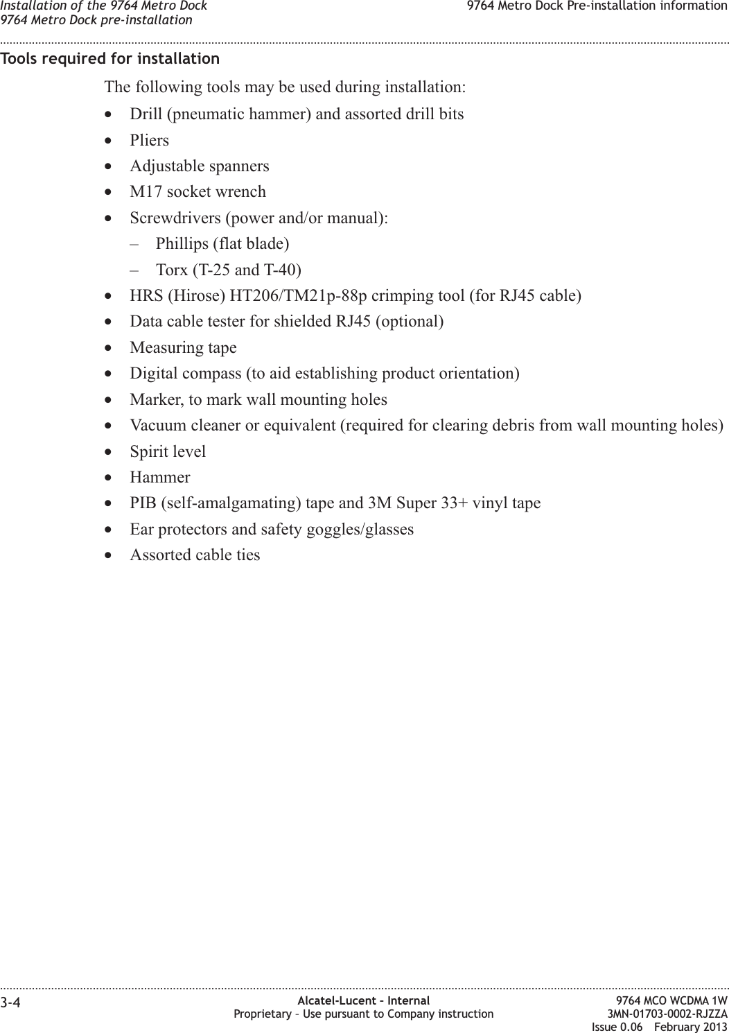 Tools required for installationThe following tools may be used during installation:•Drill (pneumatic hammer) and assorted drill bits•Pliers•Adjustable spanners•M17 socket wrench•Screwdrivers (power and/or manual):– Phillips (flat blade)– Torx (T-25 and T-40)•HRS (Hirose) HT206/TM21p-88p crimping tool (for RJ45 cable)•Data cable tester for shielded RJ45 (optional)•Measuring tape•Digital compass (to aid establishing product orientation)•Marker, to mark wall mounting holes•Vacuum cleaner or equivalent (required for clearing debris from wall mounting holes)•Spirit level•Hammer•PIB (self-amalgamating) tape and 3M Super 33+ vinyl tape•Ear protectors and safety goggles/glasses•Assorted cable tiesInstallation of the 9764 Metro Dock9764 Metro Dock pre-installation9764 Metro Dock Pre-installation information........................................................................................................................................................................................................................................................................................................................................................................................................................................................................3-4 Alcatel-Lucent – InternalProprietary – Use pursuant to Company instruction9764 MCO WCDMA 1W3MN-01703-0002-RJZZAIssue 0.06 February 2013DRAFTDRAFT
