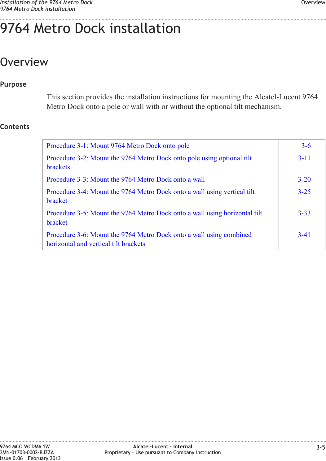 9764 Metro Dock installationOverviewPurposeThis section provides the installation instructions for mounting the Alcatel-Lucent 9764Metro Dock onto a pole or wall with or without the optional tilt mechanism.ContentsProcedure 3-1: Mount 9764 Metro Dock onto pole 3-6Procedure 3-2: Mount the 9764 Metro Dock onto pole using optional tiltbrackets3-11Procedure 3-3: Mount the 9764 Metro Dock onto a wall 3-20Procedure 3-4: Mount the 9764 Metro Dock onto a wall using vertical tiltbracket3-25Procedure 3-5: Mount the 9764 Metro Dock onto a wall using horizontal tiltbracket3-33Procedure 3-6: Mount the 9764 Metro Dock onto a wall using combinedhorizontal and vertical tilt brackets3-41Installation of the 9764 Metro Dock9764 Metro Dock installationOverview........................................................................................................................................................................................................................................................................................................................................................................................................................................................................9764 MCO WCDMA 1W3MN-01703-0002-RJZZAIssue 0.06 February 2013Alcatel-Lucent – InternalProprietary – Use pursuant to Company instruction 3-5DRAFTDRAFT