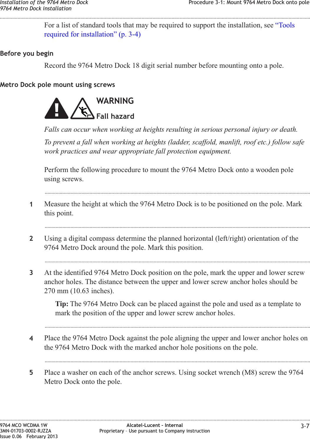 For a list of standard tools that may be required to support the installation, see “Toolsrequired for installation” (p. 3-4)Before you beginRecord the 9764 Metro Dock 18 digit serial number before mounting onto a pole.Metro Dock pole mount using screwsWARNINGFall hazardFalls can occur when working at heights resulting in serious personal injury or death.To prevent a fall when working at heights (ladder, scaffold, manlift, roof etc.) follow safework practices and wear appropriate fall protection equipment.Perform the following procedure to mount the 9764 Metro Dock onto a wooden poleusing screws....................................................................................................................................................................................................1Measure the height at which the 9764 Metro Dock is to be positioned on the pole. Markthis point....................................................................................................................................................................................................2Using a digital compass determine the planned horizontal (left/right) orientation of the9764 Metro Dock around the pole. Mark this position....................................................................................................................................................................................................3At the identified 9764 Metro Dock position on the pole, mark the upper and lower screwanchor holes. The distance between the upper and lower screw anchor holes should be270 mm (10.63 inches).Tip: The 9764 Metro Dock can be placed against the pole and used as a template tomark the position of the upper and lower screw anchor holes....................................................................................................................................................................................................4Place the 9764 Metro Dock against the pole aligning the upper and lower anchor holes onthe 9764 Metro Dock with the marked anchor hole positions on the pole....................................................................................................................................................................................................5Place a washer on each of the anchor screws. Using socket wrench (M8) screw the 9764Metro Dock onto the pole.Installation of the 9764 Metro Dock9764 Metro Dock installationProcedure 3-1: Mount 9764 Metro Dock onto pole........................................................................................................................................................................................................................................................................................................................................................................................................................................................................9764 MCO WCDMA 1W3MN-01703-0002-RJZZAIssue 0.06 February 2013Alcatel-Lucent – InternalProprietary – Use pursuant to Company instruction 3-7DRAFTDRAFT