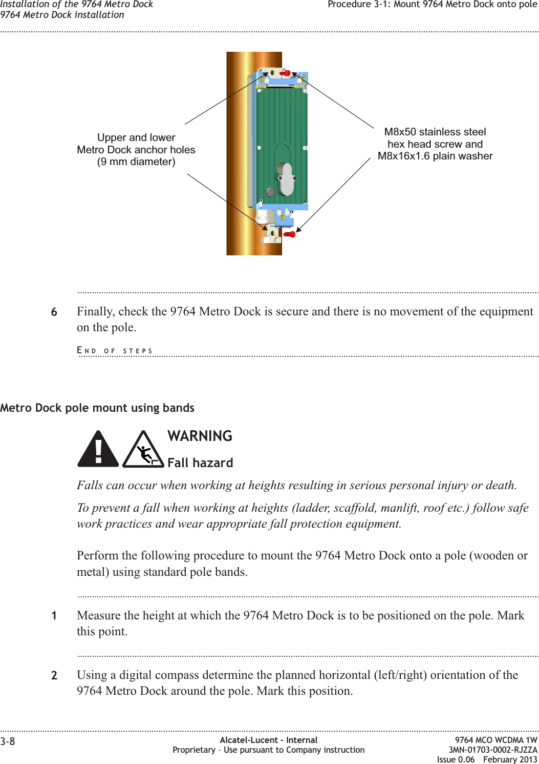 ...................................................................................................................................................................................................6Finally, check the 9764 Metro Dock is secure and there is no movement of the equipmenton the pole.Metro Dock pole mount using bandsWARNINGFall hazardFalls can occur when working at heights resulting in serious personal injury or death.To prevent a fall when working at heights (ladder, scaffold, manlift, roof etc.) follow safework practices and wear appropriate fall protection equipment.Perform the following procedure to mount the 9764 Metro Dock onto a pole (wooden ormetal) using standard pole bands....................................................................................................................................................................................................1Measure the height at which the 9764 Metro Dock is to be positioned on the pole. Markthis point....................................................................................................................................................................................................2Using a digital compass determine the planned horizontal (left/right) orientation of the9764 Metro Dock around the pole. Mark this position.Upper and lowerMetro Dock anchor holes(9 mm diameter)M8x50 stainless steelhex head screw andM8x16x1.6 plain washerInstallation of the 9764 Metro Dock9764 Metro Dock installationProcedure 3-1: Mount 9764 Metro Dock onto pole........................................................................................................................................................................................................................................................................................................................................................................................................................................................................3-8 Alcatel-Lucent – InternalProprietary – Use pursuant to Company instruction9764 MCO WCDMA 1W3MN-01703-0002-RJZZAIssue 0.06 February 2013DRAFTDRAFTEND OF STEPS...................................................................................................................................................................................................