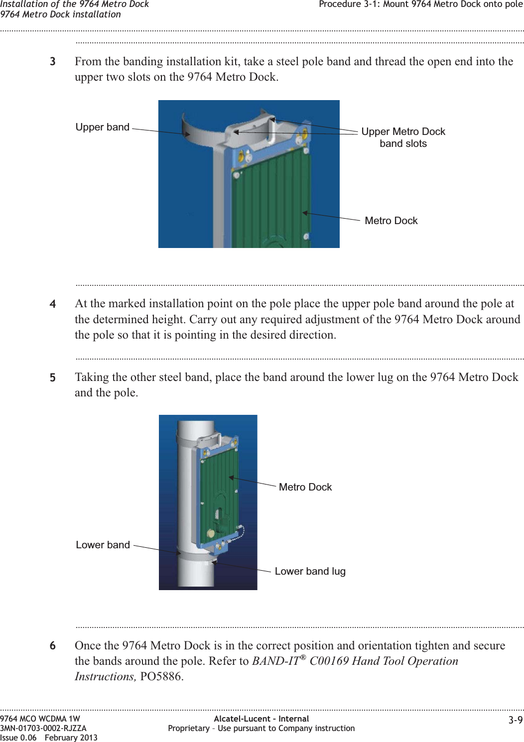 ...................................................................................................................................................................................................3From the banding installation kit, take a steel pole band and thread the open end into theupper two slots on the 9764 Metro Dock....................................................................................................................................................................................................4At the marked installation point on the pole place the upper pole band around the pole atthe determined height. Carry out any required adjustment of the 9764 Metro Dock aroundthe pole so that it is pointing in the desired direction....................................................................................................................................................................................................5Taking the other steel band, place the band around the lower lug on the 9764 Metro Dockand the pole....................................................................................................................................................................................................6Once the 9764 Metro Dock is in the correct position and orientation tighten and securethe bands around the pole. Refer to BAND-IT®C00169 Hand Tool OperationInstructions, PO5886.Metro DockUpper Metro Dockband slotsUpper bandMetro DockLower band lugLower bandInstallation of the 9764 Metro Dock9764 Metro Dock installationProcedure 3-1: Mount 9764 Metro Dock onto pole........................................................................................................................................................................................................................................................................................................................................................................................................................................................................9764 MCO WCDMA 1W3MN-01703-0002-RJZZAIssue 0.06 February 2013Alcatel-Lucent – InternalProprietary – Use pursuant to Company instruction 3-9DRAFTDRAFT