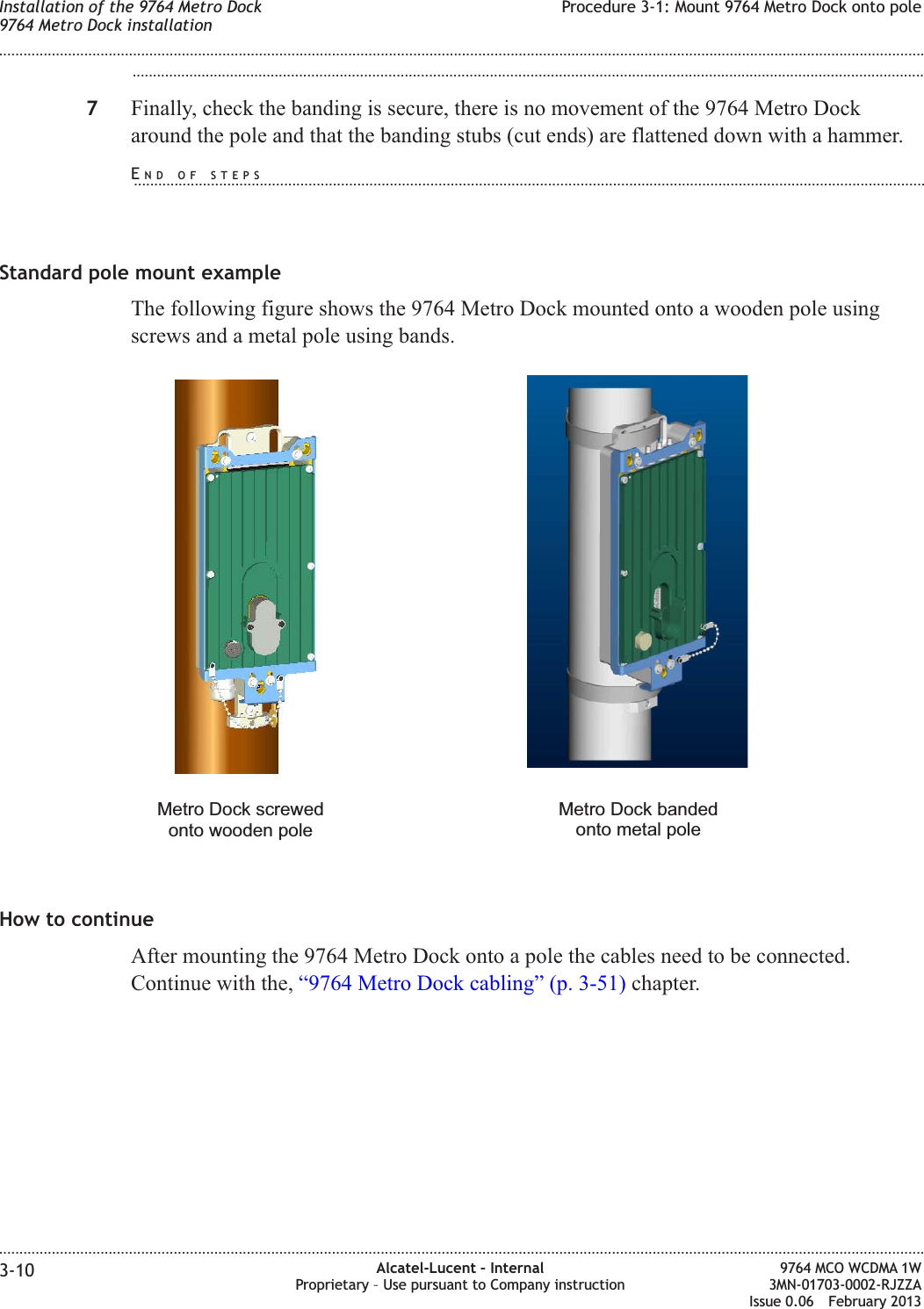 ...................................................................................................................................................................................................7Finally, check the banding is secure, there is no movement of the 9764 Metro Dockaround the pole and that the banding stubs (cut ends) are flattened down with a hammer.Standard pole mount exampleThe following figure shows the 9764 Metro Dock mounted onto a wooden pole usingscrews and a metal pole using bands.How to continueAfter mounting the 9764 Metro Dock onto a pole the cables need to be connected.Continue with the, “9764 Metro Dock cabling” (p. 3-51) chapter.Metro Dock bandedonto metal poleMetro Dock screwedonto wooden poleInstallation of the 9764 Metro Dock9764 Metro Dock installationProcedure 3-1: Mount 9764 Metro Dock onto pole........................................................................................................................................................................................................................................................................................................................................................................................................................................................................3-10 Alcatel-Lucent – InternalProprietary – Use pursuant to Company instruction9764 MCO WCDMA 1W3MN-01703-0002-RJZZAIssue 0.06 February 2013DRAFTDRAFTEND OF STEPS...................................................................................................................................................................................................