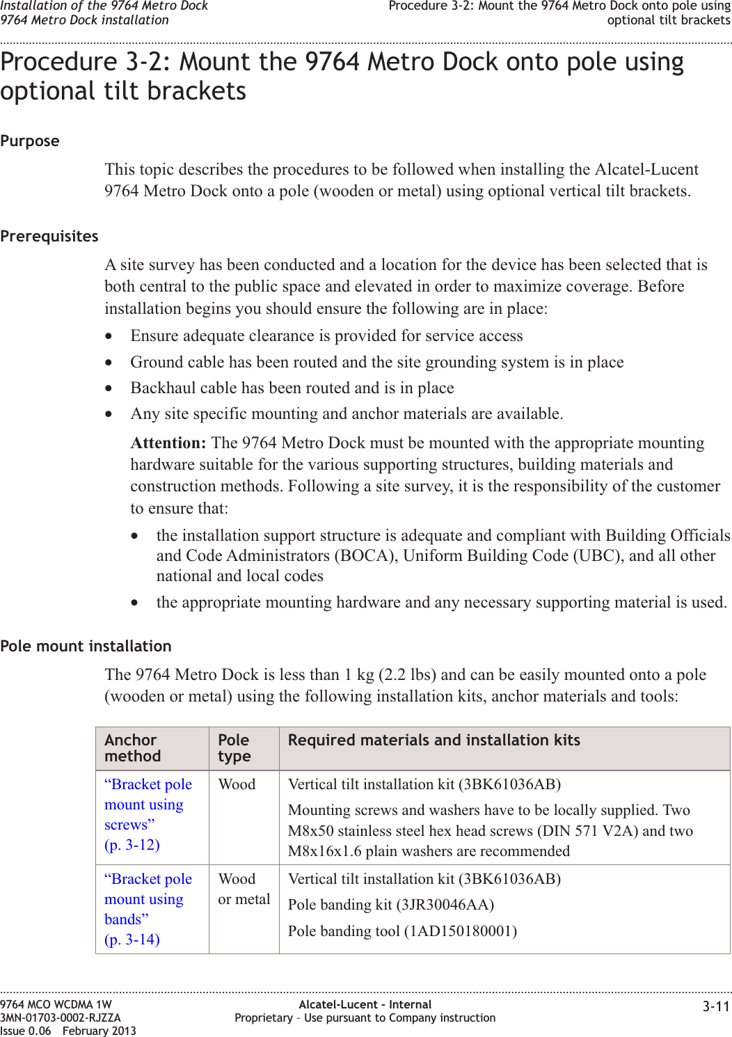 Procedure 3-2: Mount the 9764 Metro Dock onto pole usingoptional tilt bracketsPurposeThis topic describes the procedures to be followed when installing the Alcatel-Lucent9764 Metro Dock onto a pole (wooden or metal) using optional vertical tilt brackets.PrerequisitesA site survey has been conducted and a location for the device has been selected that isboth central to the public space and elevated in order to maximize coverage. Beforeinstallation begins you should ensure the following are in place:•Ensure adequate clearance is provided for service access•Ground cable has been routed and the site grounding system is in place•Backhaul cable has been routed and is in place•Any site specific mounting and anchor materials are available.Attention: The 9764 Metro Dock must be mounted with the appropriate mountinghardware suitable for the various supporting structures, building materials andconstruction methods. Following a site survey, it is the responsibility of the customerto ensure that:•the installation support structure is adequate and compliant with Building Officialsand Code Administrators (BOCA), Uniform Building Code (UBC), and all othernational and local codes•the appropriate mounting hardware and any necessary supporting material is used.Pole mount installationThe 9764 Metro Dock is less than 1 kg (2.2 lbs) and can be easily mounted onto a pole(wooden or metal) using the following installation kits, anchor materials and tools:AnchormethodPoletypeRequired materials and installation kits“Bracket polemount usingscrews”(p. 3-12)Wood Vertical tilt installation kit (3BK61036AB)Mounting screws and washers have to be locally supplied. TwoM8x50 stainless steel hex head screws (DIN 571 V2A) and twoM8x16x1.6 plain washers are recommended“Bracket polemount usingbands”(p. 3-14)Woodor metalVertical tilt installation kit (3BK61036AB)Pole banding kit (3JR30046AA)Pole banding tool (1AD150180001)Installation of the 9764 Metro Dock9764 Metro Dock installationProcedure 3-2: Mount the 9764 Metro Dock onto pole usingoptional tilt brackets........................................................................................................................................................................................................................................................................................................................................................................................................................................................................9764 MCO WCDMA 1W3MN-01703-0002-RJZZAIssue 0.06 February 2013Alcatel-Lucent – InternalProprietary – Use pursuant to Company instruction 3-11DRAFTDRAFT