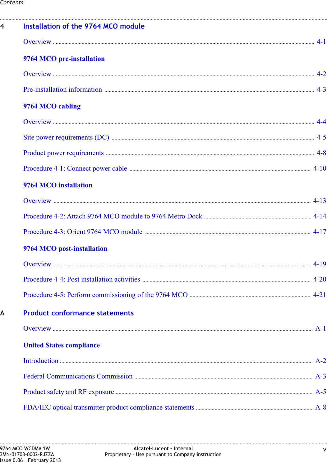 4Installation of the 9764 MCO moduleOverview ...................................................................................................................................................................................... 4-14-19764 MCO pre-installationOverview ...................................................................................................................................................................................... 4-24-2Pre-installation information .................................................................................................................................................. 4-34-39764 MCO cablingOverview ...................................................................................................................................................................................... 4-44-4Site power requirements (DC) ............................................................................................................................................. 4-54-5Product power requirements ................................................................................................................................................. 4-84-8Procedure 4-1: Connect power cable .............................................................................................................................. 4-104-109764 MCO installationOverview ................................................................................................................................................................................... 4-134-13Procedure 4-2: Attach 9764 MCO module to 9764 Metro Dock .......................................................................... 4-144-14Procedure 4-3: Orient 9764 MCO module ................................................................................................................... 4-174-179764 MCO post-installationOverview ................................................................................................................................................................................... 4-194-19Procedure 4-4: Post installation activities ..................................................................................................................... 4-204-20Procedure 4-5: Perform commissioning of the 9764 MCO .................................................................................... 4-214-21AProduct conformance statementsOverview ..................................................................................................................................................................................... A-1A-1United States complianceIntroduction ................................................................................................................................................................................ A-2A-2Federal Communications Commission ............................................................................................................................ A-3A-3Product safety and RF exposure ......................................................................................................................................... A-5A-5FDA/IEC optical transmitter product compliance statements ................................................................................. A-8A-8Contents........................................................................................................................................................................................................................................................................................................................................................................................................................................................................9764 MCO WCDMA 1W3MN-01703-0002-RJZZAIssue 0.06 February 2013Alcatel-Lucent – InternalProprietary – Use pursuant to Company instruction vDRAFTDRAFT