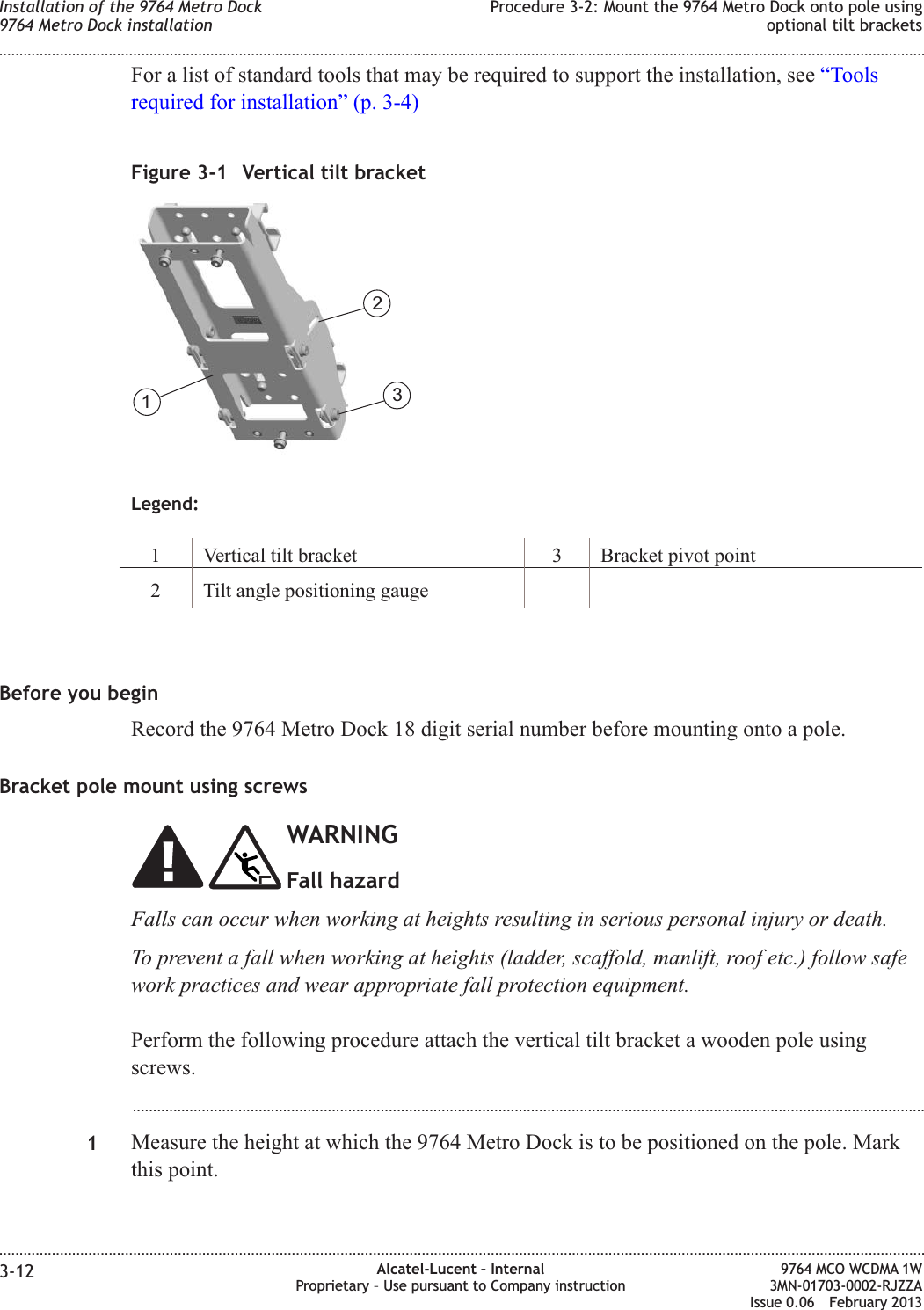 For a list of standard tools that may be required to support the installation, see “Toolsrequired for installation” (p. 3-4)Legend:1 Vertical tilt bracket 3 Bracket pivot point2 Tilt angle positioning gaugeBefore you beginRecord the 9764 Metro Dock 18 digit serial number before mounting onto a pole.Bracket pole mount using screwsWARNINGFall hazardFalls can occur when working at heights resulting in serious personal injury or death.To prevent a fall when working at heights (ladder, scaffold, manlift, roof etc.) follow safework practices and wear appropriate fall protection equipment.Perform the following procedure attach the vertical tilt bracket a wooden pole usingscrews....................................................................................................................................................................................................1Measure the height at which the 9764 Metro Dock is to be positioned on the pole. Markthis point.Figure 3-1 Vertical tilt bracket123Installation of the 9764 Metro Dock9764 Metro Dock installationProcedure 3-2: Mount the 9764 Metro Dock onto pole usingoptional tilt brackets........................................................................................................................................................................................................................................................................................................................................................................................................................................................................3-12 Alcatel-Lucent – InternalProprietary – Use pursuant to Company instruction9764 MCO WCDMA 1W3MN-01703-0002-RJZZAIssue 0.06 February 2013DRAFTDRAFT