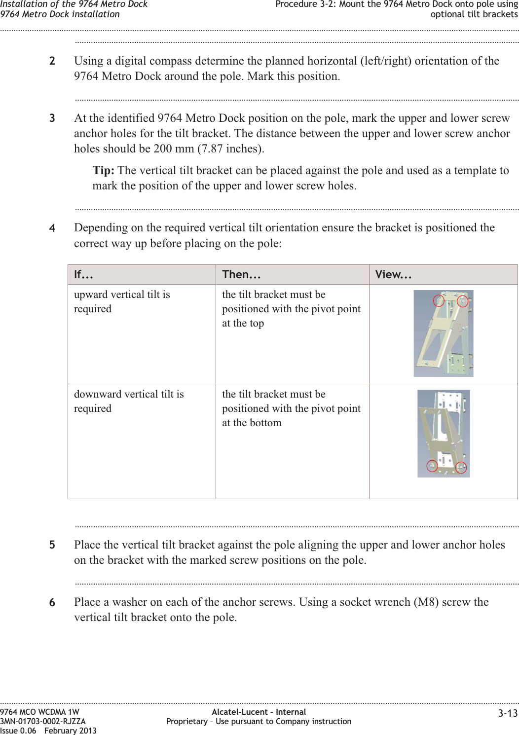 ...................................................................................................................................................................................................2Using a digital compass determine the planned horizontal (left/right) orientation of the9764 Metro Dock around the pole. Mark this position....................................................................................................................................................................................................3At the identified 9764 Metro Dock position on the pole, mark the upper and lower screwanchor holes for the tilt bracket. The distance between the upper and lower screw anchorholes should be 200 mm (7.87 inches).Tip: The vertical tilt bracket can be placed against the pole and used as a template tomark the position of the upper and lower screw holes....................................................................................................................................................................................................4Depending on the required vertical tilt orientation ensure the bracket is positioned thecorrect way up before placing on the pole:If... Then... View...upward vertical tilt isrequiredthe tilt bracket must bepositioned with the pivot pointat the topdownward vertical tilt isrequiredthe tilt bracket must bepositioned with the pivot pointat the bottom...................................................................................................................................................................................................5Place the vertical tilt bracket against the pole aligning the upper and lower anchor holeson the bracket with the marked screw positions on the pole....................................................................................................................................................................................................6Place a washer on each of the anchor screws. Using a socket wrench (M8) screw thevertical tilt bracket onto the pole.Installation of the 9764 Metro Dock9764 Metro Dock installationProcedure 3-2: Mount the 9764 Metro Dock onto pole usingoptional tilt brackets........................................................................................................................................................................................................................................................................................................................................................................................................................................................................9764 MCO WCDMA 1W3MN-01703-0002-RJZZAIssue 0.06 February 2013Alcatel-Lucent – InternalProprietary – Use pursuant to Company instruction 3-13DRAFTDRAFT