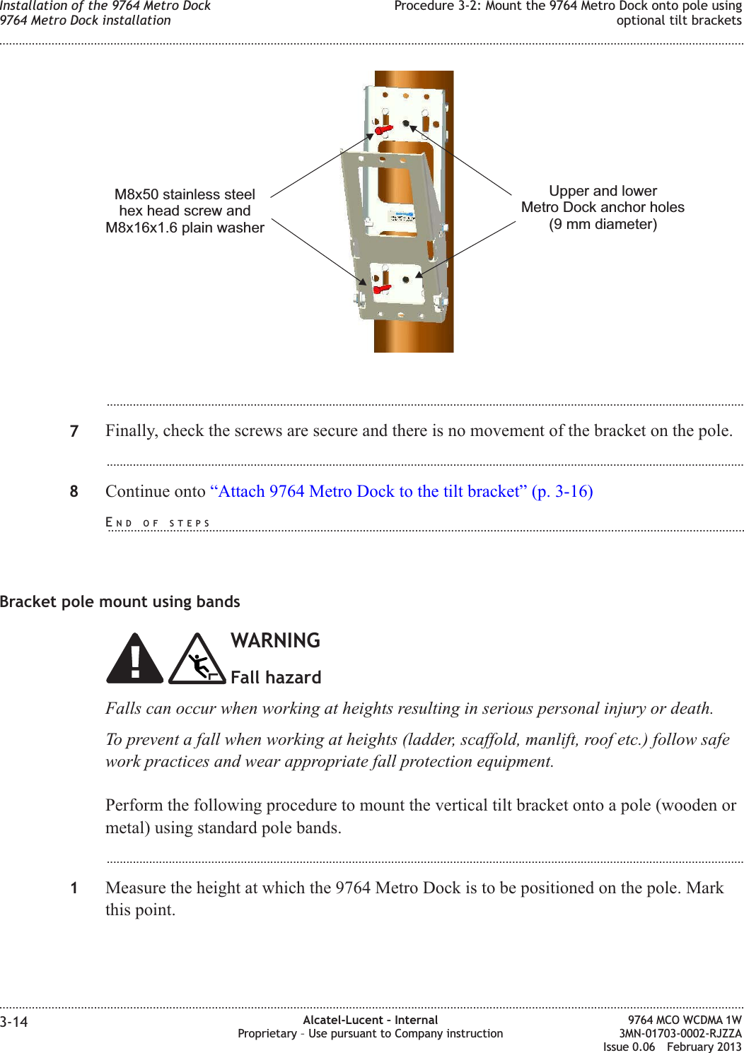 ...................................................................................................................................................................................................7Finally, check the screws are secure and there is no movement of the bracket on the pole....................................................................................................................................................................................................8Continue onto “Attach 9764 Metro Dock to the tilt bracket” (p. 3-16)Bracket pole mount using bandsWARNINGFall hazardFalls can occur when working at heights resulting in serious personal injury or death.To prevent a fall when working at heights (ladder, scaffold, manlift, roof etc.) follow safework practices and wear appropriate fall protection equipment.Perform the following procedure to mount the vertical tilt bracket onto a pole (wooden ormetal) using standard pole bands....................................................................................................................................................................................................1Measure the height at which the 9764 Metro Dock is to be positioned on the pole. Markthis point.Upper and lowerMetro Dock anchor holes(9 mm diameter)M8x50 stainless steelhex head screw andM8x16x1.6 plain washerInstallation of the 9764 Metro Dock9764 Metro Dock installationProcedure 3-2: Mount the 9764 Metro Dock onto pole usingoptional tilt brackets........................................................................................................................................................................................................................................................................................................................................................................................................................................................................3-14 Alcatel-Lucent – InternalProprietary – Use pursuant to Company instruction9764 MCO WCDMA 1W3MN-01703-0002-RJZZAIssue 0.06 February 2013DRAFTDRAFTEND OF STEPS...................................................................................................................................................................................................