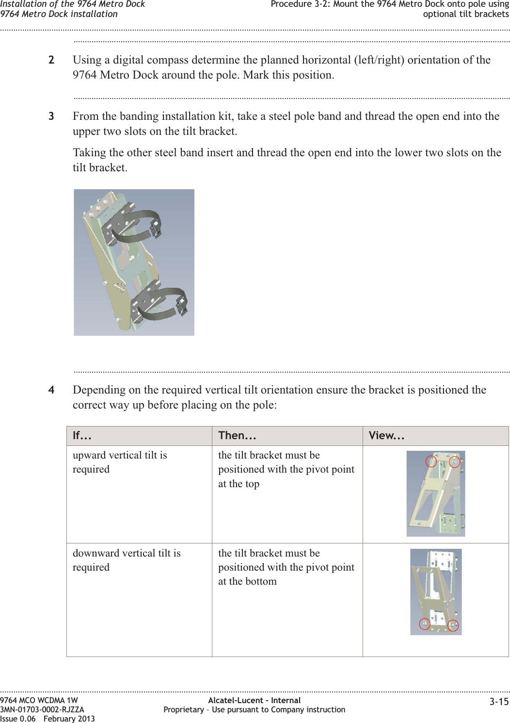 ...................................................................................................................................................................................................2Using a digital compass determine the planned horizontal (left/right) orientation of the9764 Metro Dock around the pole. Mark this position....................................................................................................................................................................................................3From the banding installation kit, take a steel pole band and thread the open end into theupper two slots on the tilt bracket.Taking the other steel band insert and thread the open end into the lower two slots on thetilt bracket....................................................................................................................................................................................................4Depending on the required vertical tilt orientation ensure the bracket is positioned thecorrect way up before placing on the pole:If... Then... View...upward vertical tilt isrequiredthe tilt bracket must bepositioned with the pivot pointat the topdownward vertical tilt isrequiredthe tilt bracket must bepositioned with the pivot pointat the bottomInstallation of the 9764 Metro Dock9764 Metro Dock installationProcedure 3-2: Mount the 9764 Metro Dock onto pole usingoptional tilt brackets........................................................................................................................................................................................................................................................................................................................................................................................................................................................................9764 MCO WCDMA 1W3MN-01703-0002-RJZZAIssue 0.06 February 2013Alcatel-Lucent – InternalProprietary – Use pursuant to Company instruction 3-15DRAFTDRAFT