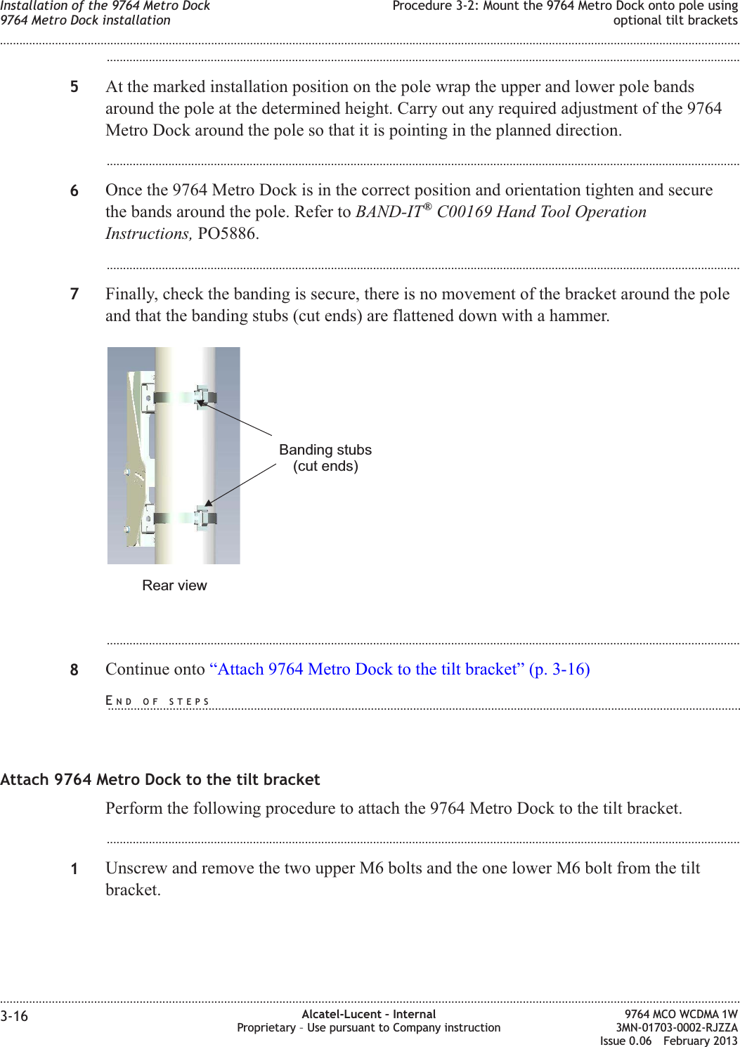 ...................................................................................................................................................................................................5At the marked installation position on the pole wrap the upper and lower pole bandsaround the pole at the determined height. Carry out any required adjustment of the 9764Metro Dock around the pole so that it is pointing in the planned direction....................................................................................................................................................................................................6Once the 9764 Metro Dock is in the correct position and orientation tighten and securethe bands around the pole. Refer to BAND-IT®C00169 Hand Tool OperationInstructions, PO5886....................................................................................................................................................................................................7Finally, check the banding is secure, there is no movement of the bracket around the poleand that the banding stubs (cut ends) are flattened down with a hammer....................................................................................................................................................................................................8Continue onto “Attach 9764 Metro Dock to the tilt bracket” (p. 3-16)Attach 9764 Metro Dock to the tilt bracketPerform the following procedure to attach the 9764 Metro Dock to the tilt bracket....................................................................................................................................................................................................1Unscrew and remove the two upper M6 bolts and the one lower M6 bolt from the tiltbracket.Banding stubs(cut ends)Rear viewInstallation of the 9764 Metro Dock9764 Metro Dock installationProcedure 3-2: Mount the 9764 Metro Dock onto pole usingoptional tilt brackets........................................................................................................................................................................................................................................................................................................................................................................................................................................................................3-16 Alcatel-Lucent – InternalProprietary – Use pursuant to Company instruction9764 MCO WCDMA 1W3MN-01703-0002-RJZZAIssue 0.06 February 2013DRAFTDRAFTEND OF STEPS...................................................................................................................................................................................................