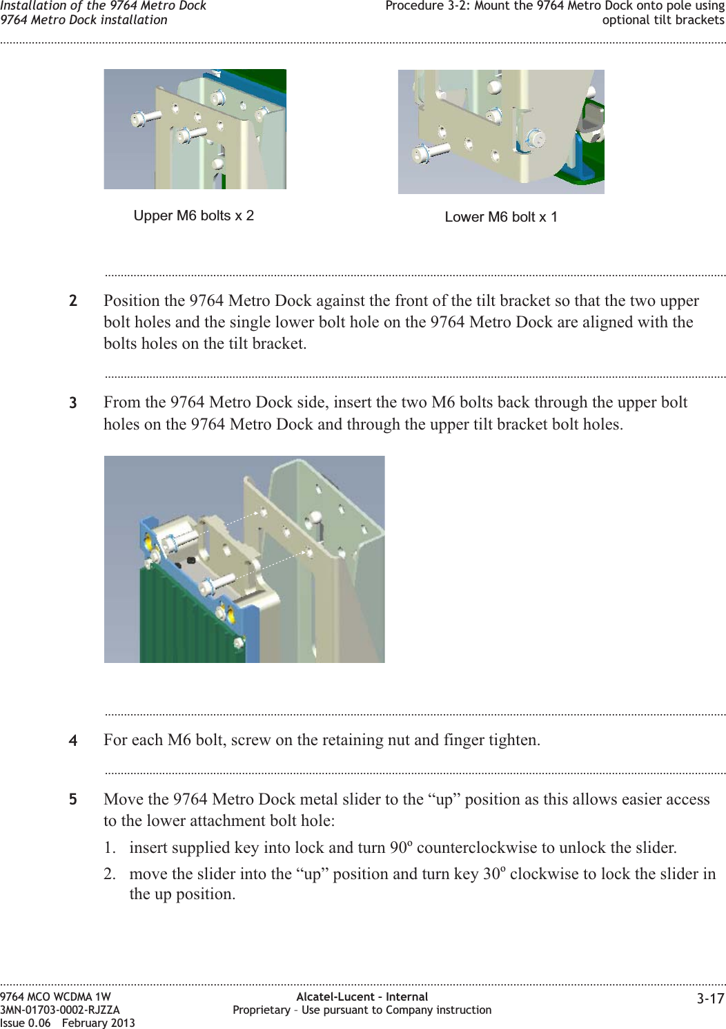 ...................................................................................................................................................................................................2Position the 9764 Metro Dock against the front of the tilt bracket so that the two upperbolt holes and the single lower bolt hole on the 9764 Metro Dock are aligned with thebolts holes on the tilt bracket....................................................................................................................................................................................................3From the 9764 Metro Dock side, insert the two M6 bolts back through the upper boltholes on the 9764 Metro Dock and through the upper tilt bracket bolt holes....................................................................................................................................................................................................4For each M6 bolt, screw on the retaining nut and finger tighten....................................................................................................................................................................................................5Move the 9764 Metro Dock metal slider to the “up” position as this allows easier accessto the lower attachment bolt hole:1. insert supplied key into lock and turn 90ocounterclockwise to unlock the slider.2. move the slider into the “up” position and turn key 30oclockwise to lock the slider inthe up position.Lower M6 bolt x 1Upper M6 bolts x 2Installation of the 9764 Metro Dock9764 Metro Dock installationProcedure 3-2: Mount the 9764 Metro Dock onto pole usingoptional tilt brackets........................................................................................................................................................................................................................................................................................................................................................................................................................................................................9764 MCO WCDMA 1W3MN-01703-0002-RJZZAIssue 0.06 February 2013Alcatel-Lucent – InternalProprietary – Use pursuant to Company instruction 3-17DRAFTDRAFT