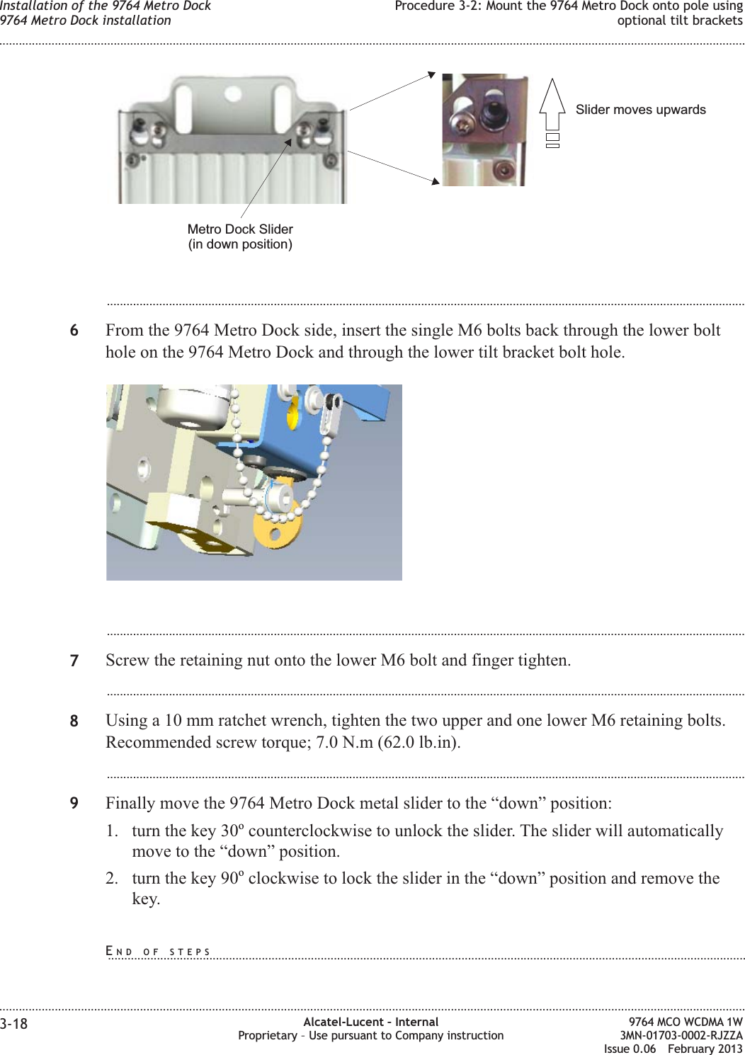 ...................................................................................................................................................................................................6From the 9764 Metro Dock side, insert the single M6 bolts back through the lower bolthole on the 9764 Metro Dock and through the lower tilt bracket bolt hole....................................................................................................................................................................................................7Screw the retaining nut onto the lower M6 bolt and finger tighten....................................................................................................................................................................................................8Using a 10 mm ratchet wrench, tighten the two upper and one lower M6 retaining bolts.Recommended screw torque; 7.0 N.m (62.0 lb.in)....................................................................................................................................................................................................9Finally move the 9764 Metro Dock metal slider to the “down” position:1. turn the key 30ocounterclockwise to unlock the slider. The slider will automaticallymove to the “down” position.2. turn the key 90oclockwise to lock the slider in the “down” position and remove thekey.Slider moves upwardsMetro Dock Slider(in down position)Installation of the 9764 Metro Dock9764 Metro Dock installationProcedure 3-2: Mount the 9764 Metro Dock onto pole usingoptional tilt brackets........................................................................................................................................................................................................................................................................................................................................................................................................................................................................3-18 Alcatel-Lucent – InternalProprietary – Use pursuant to Company instruction9764 MCO WCDMA 1W3MN-01703-0002-RJZZAIssue 0.06 February 2013DRAFTDRAFTEND OF STEPS...................................................................................................................................................................................................