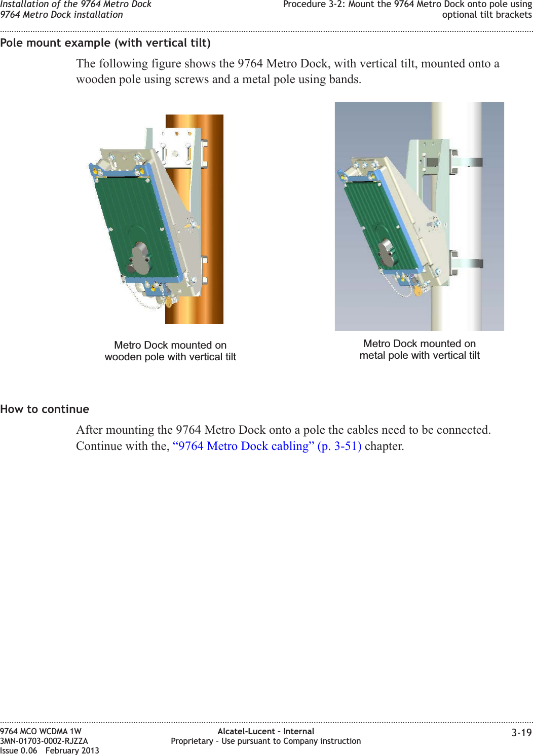 Pole mount example (with vertical tilt)The following figure shows the 9764 Metro Dock, with vertical tilt, mounted onto awooden pole using screws and a metal pole using bands.How to continueAfter mounting the 9764 Metro Dock onto a pole the cables need to be connected.Continue with the, “9764 Metro Dock cabling” (p. 3-51) chapter.Metro Dock mounted onwooden pole with vertical tiltMetro Dock mounted onmetal pole with vertical tiltInstallation of the 9764 Metro Dock9764 Metro Dock installationProcedure 3-2: Mount the 9764 Metro Dock onto pole usingoptional tilt brackets........................................................................................................................................................................................................................................................................................................................................................................................................................................................................9764 MCO WCDMA 1W3MN-01703-0002-RJZZAIssue 0.06 February 2013Alcatel-Lucent – InternalProprietary – Use pursuant to Company instruction 3-19DRAFTDRAFT