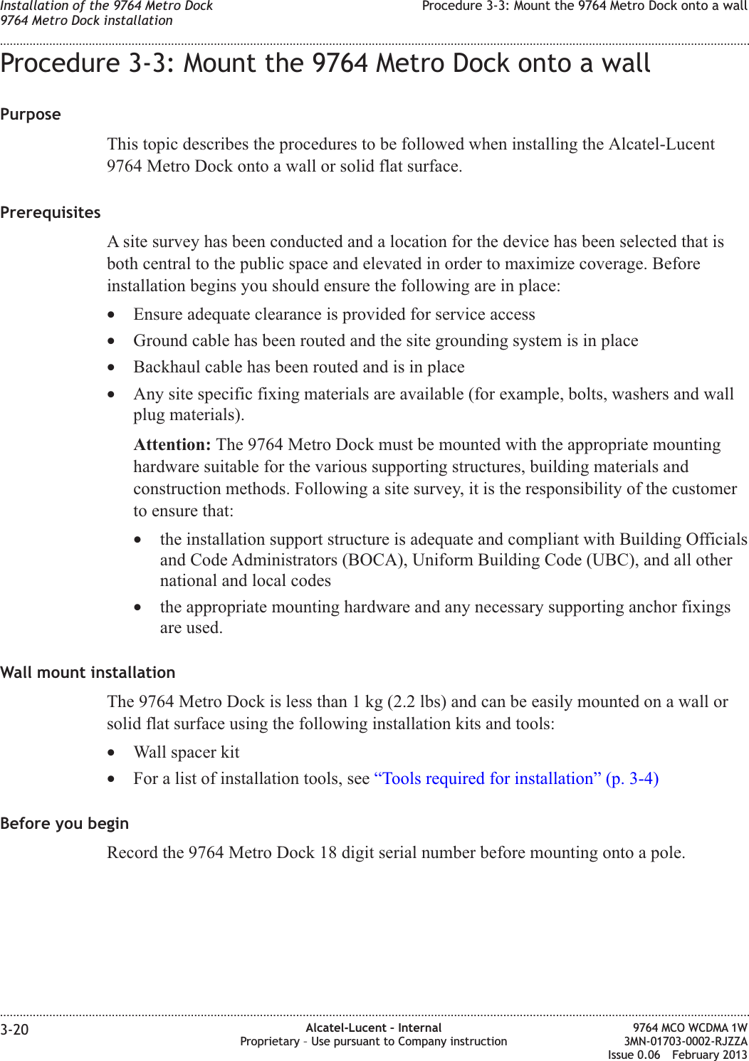 Procedure 3-3: Mount the 9764 Metro Dock onto a wallPurposeThis topic describes the procedures to be followed when installing the Alcatel-Lucent9764 Metro Dock onto a wall or solid flat surface.PrerequisitesA site survey has been conducted and a location for the device has been selected that isboth central to the public space and elevated in order to maximize coverage. Beforeinstallation begins you should ensure the following are in place:•Ensure adequate clearance is provided for service access•Ground cable has been routed and the site grounding system is in place•Backhaul cable has been routed and is in place•Any site specific fixing materials are available (for example, bolts, washers and wallplug materials).Attention: The 9764 Metro Dock must be mounted with the appropriate mountinghardware suitable for the various supporting structures, building materials andconstruction methods. Following a site survey, it is the responsibility of the customerto ensure that:•the installation support structure is adequate and compliant with Building Officialsand Code Administrators (BOCA), Uniform Building Code (UBC), and all othernational and local codes•the appropriate mounting hardware and any necessary supporting anchor fixingsare used.Wall mount installationThe 9764 Metro Dock is less than 1 kg (2.2 lbs) and can be easily mounted on a wall orsolid flat surface using the following installation kits and tools:•Wall spacer kit•For a list of installation tools, see “Tools required for installation” (p. 3-4)Before you beginRecord the 9764 Metro Dock 18 digit serial number before mounting onto a pole.Installation of the 9764 Metro Dock9764 Metro Dock installationProcedure 3-3: Mount the 9764 Metro Dock onto a wall........................................................................................................................................................................................................................................................................................................................................................................................................................................................................3-20 Alcatel-Lucent – InternalProprietary – Use pursuant to Company instruction9764 MCO WCDMA 1W3MN-01703-0002-RJZZAIssue 0.06 February 2013DRAFTDRAFT