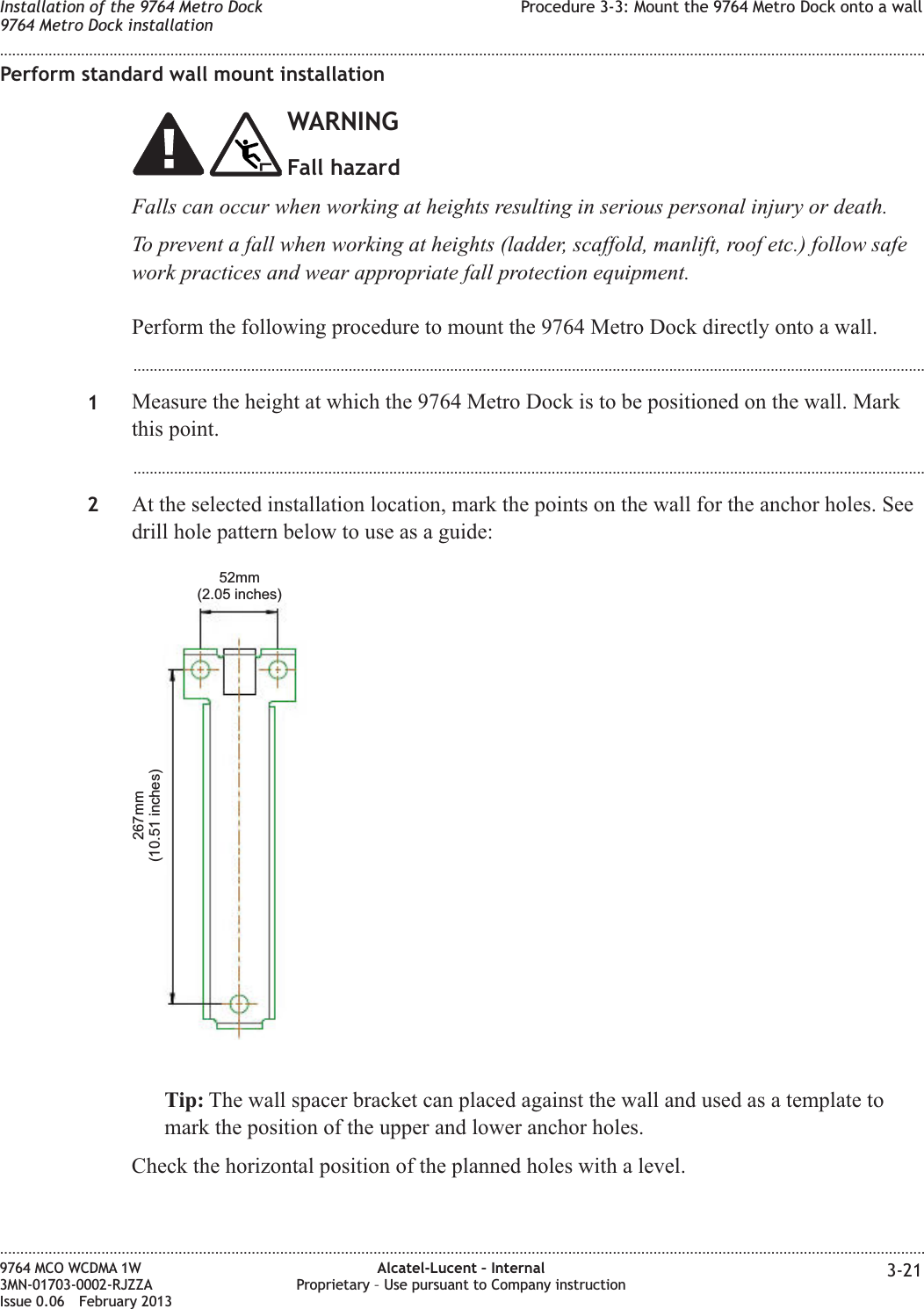 Perform standard wall mount installationWARNINGFall hazardFalls can occur when working at heights resulting in serious personal injury or death.To prevent a fall when working at heights (ladder, scaffold, manlift, roof etc.) follow safework practices and wear appropriate fall protection equipment.Perform the following procedure to mount the 9764 Metro Dock directly onto a wall....................................................................................................................................................................................................1Measure the height at which the 9764 Metro Dock is to be positioned on the wall. Markthis point....................................................................................................................................................................................................2At the selected installation location, mark the points on the wall for the anchor holes. Seedrill hole pattern below to use as a guide:Tip: The wall spacer bracket can placed against the wall and used as a template tomark the position of the upper and lower anchor holes.Check the horizontal position of the planned holes with a level.267mm(10.51 inches)52mm(2.05 inches)Installation of the 9764 Metro Dock9764 Metro Dock installationProcedure 3-3: Mount the 9764 Metro Dock onto a wall........................................................................................................................................................................................................................................................................................................................................................................................................................................................................9764 MCO WCDMA 1W3MN-01703-0002-RJZZAIssue 0.06 February 2013Alcatel-Lucent – InternalProprietary – Use pursuant to Company instruction 3-21DRAFTDRAFT