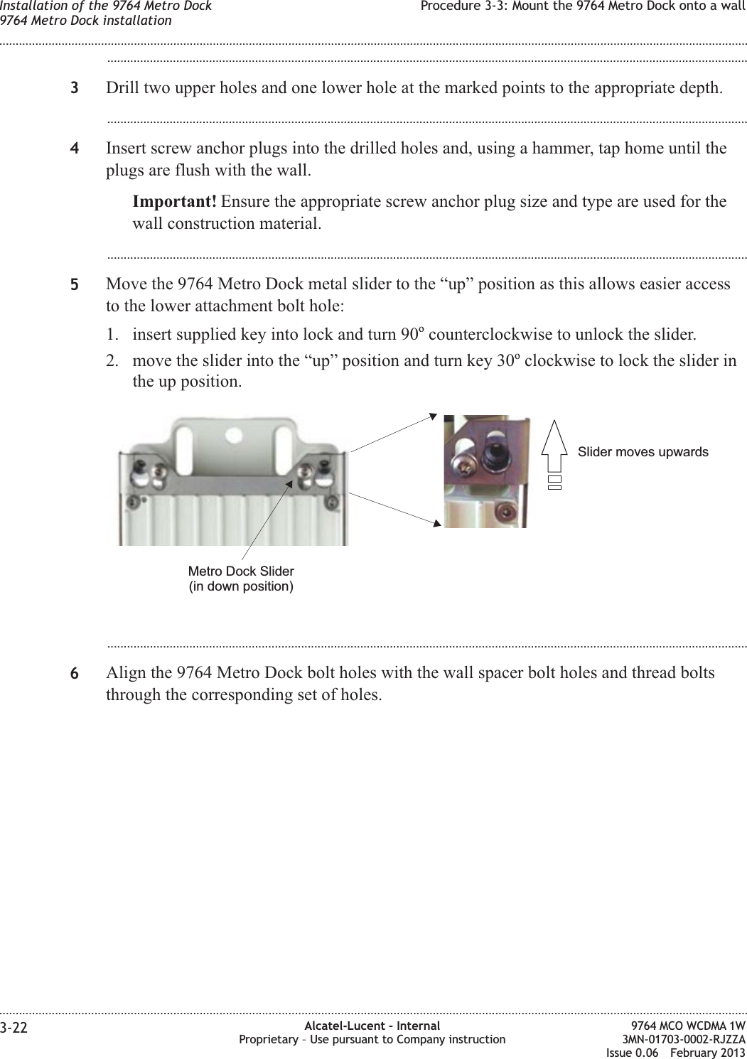 ...................................................................................................................................................................................................3Drill two upper holes and one lower hole at the marked points to the appropriate depth....................................................................................................................................................................................................4Insert screw anchor plugs into the drilled holes and, using a hammer, tap home until theplugs are flush with the wall.Important! Ensure the appropriate screw anchor plug size and type are used for thewall construction material....................................................................................................................................................................................................5Move the 9764 Metro Dock metal slider to the “up” position as this allows easier accessto the lower attachment bolt hole:1. insert supplied key into lock and turn 90ocounterclockwise to unlock the slider.2. move the slider into the “up” position and turn key 30oclockwise to lock the slider inthe up position....................................................................................................................................................................................................6Align the 9764 Metro Dock bolt holes with the wall spacer bolt holes and thread boltsthrough the corresponding set of holes.Slider moves upwardsMetro Dock Slider(in down position)Installation of the 9764 Metro Dock9764 Metro Dock installationProcedure 3-3: Mount the 9764 Metro Dock onto a wall........................................................................................................................................................................................................................................................................................................................................................................................................................................................................3-22 Alcatel-Lucent – InternalProprietary – Use pursuant to Company instruction9764 MCO WCDMA 1W3MN-01703-0002-RJZZAIssue 0.06 February 2013DRAFTDRAFT