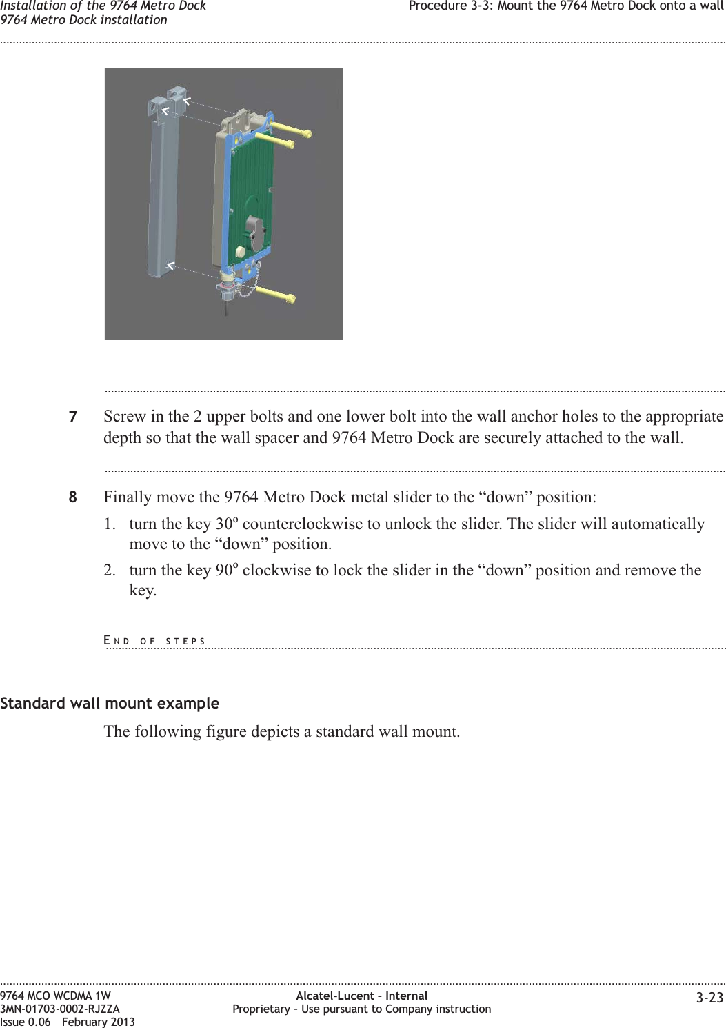 ...................................................................................................................................................................................................7Screw in the 2 upper bolts and one lower bolt into the wall anchor holes to the appropriatedepth so that the wall spacer and 9764 Metro Dock are securely attached to the wall....................................................................................................................................................................................................8Finally move the 9764 Metro Dock metal slider to the “down” position:1. turn the key 30ocounterclockwise to unlock the slider. The slider will automaticallymove to the “down” position.2. turn the key 90oclockwise to lock the slider in the “down” position and remove thekey.Standard wall mount exampleThe following figure depicts a standard wall mount.Installation of the 9764 Metro Dock9764 Metro Dock installationProcedure 3-3: Mount the 9764 Metro Dock onto a wall........................................................................................................................................................................................................................................................................................................................................................................................................................................................................9764 MCO WCDMA 1W3MN-01703-0002-RJZZAIssue 0.06 February 2013Alcatel-Lucent – InternalProprietary – Use pursuant to Company instruction 3-23DRAFTDRAFTEND OF STEPS...................................................................................................................................................................................................