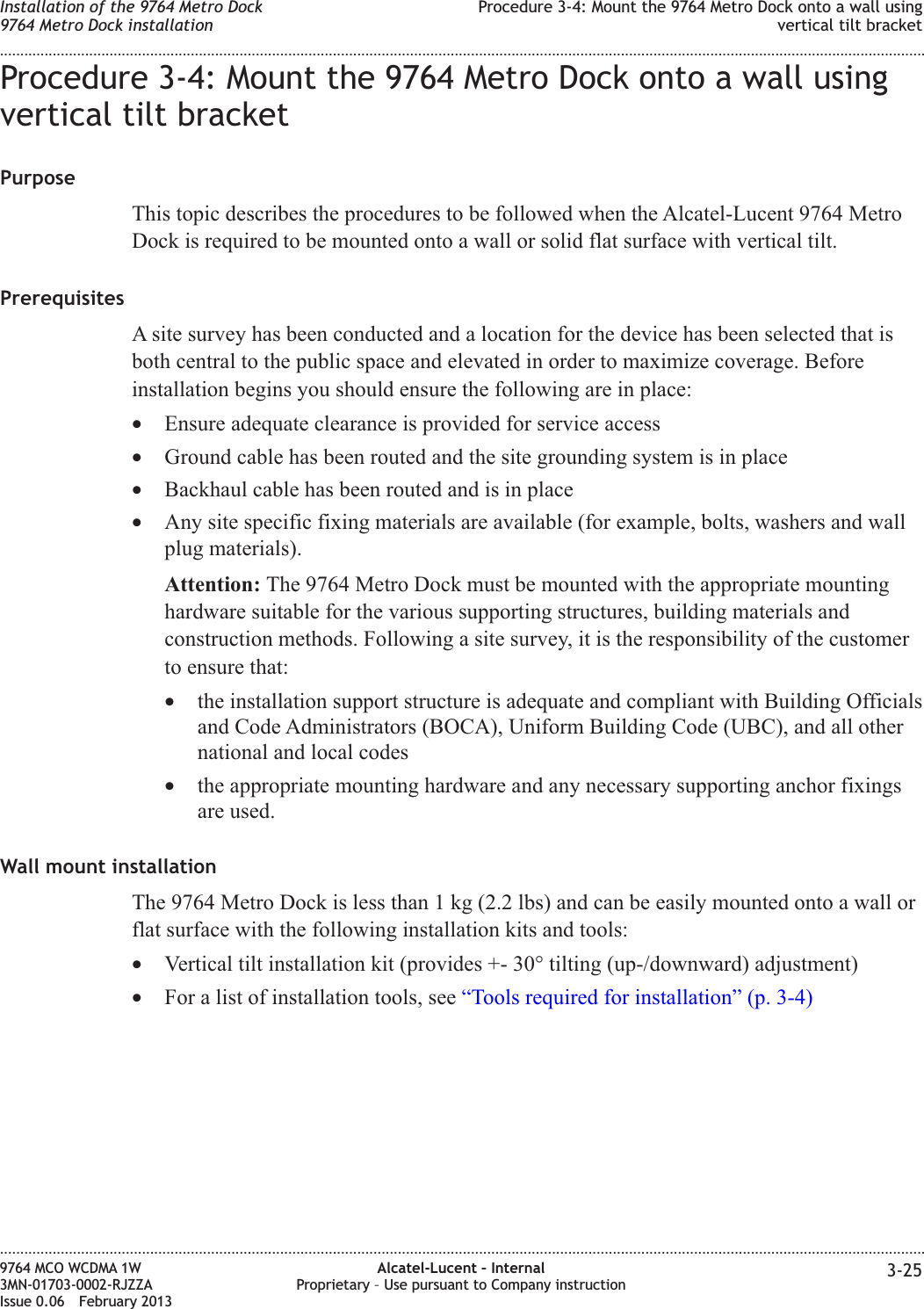 Procedure 3-4: Mount the 9764 Metro Dock onto a wall usingvertical tilt bracketPurposeThis topic describes the procedures to be followed when the Alcatel-Lucent 9764 MetroDock is required to be mounted onto a wall or solid flat surface with vertical tilt.PrerequisitesA site survey has been conducted and a location for the device has been selected that isboth central to the public space and elevated in order to maximize coverage. Beforeinstallation begins you should ensure the following are in place:•Ensure adequate clearance is provided for service access•Ground cable has been routed and the site grounding system is in place•Backhaul cable has been routed and is in place•Any site specific fixing materials are available (for example, bolts, washers and wallplug materials).Attention: The 9764 Metro Dock must be mounted with the appropriate mountinghardware suitable for the various supporting structures, building materials andconstruction methods. Following a site survey, it is the responsibility of the customerto ensure that:•the installation support structure is adequate and compliant with Building Officialsand Code Administrators (BOCA), Uniform Building Code (UBC), and all othernational and local codes•the appropriate mounting hardware and any necessary supporting anchor fixingsare used.Wall mount installationThe 9764 Metro Dock is less than 1 kg (2.2 lbs) and can be easily mounted onto a wall orflat surface with the following installation kits and tools:•Vertical tilt installation kit (provides +- 30° tilting (up-/downward) adjustment)•For a list of installation tools, see “Tools required for installation” (p. 3-4)Installation of the 9764 Metro Dock9764 Metro Dock installationProcedure 3-4: Mount the 9764 Metro Dock onto a wall usingvertical tilt bracket........................................................................................................................................................................................................................................................................................................................................................................................................................................................................9764 MCO WCDMA 1W3MN-01703-0002-RJZZAIssue 0.06 February 2013Alcatel-Lucent – InternalProprietary – Use pursuant to Company instruction 3-25DRAFTDRAFT