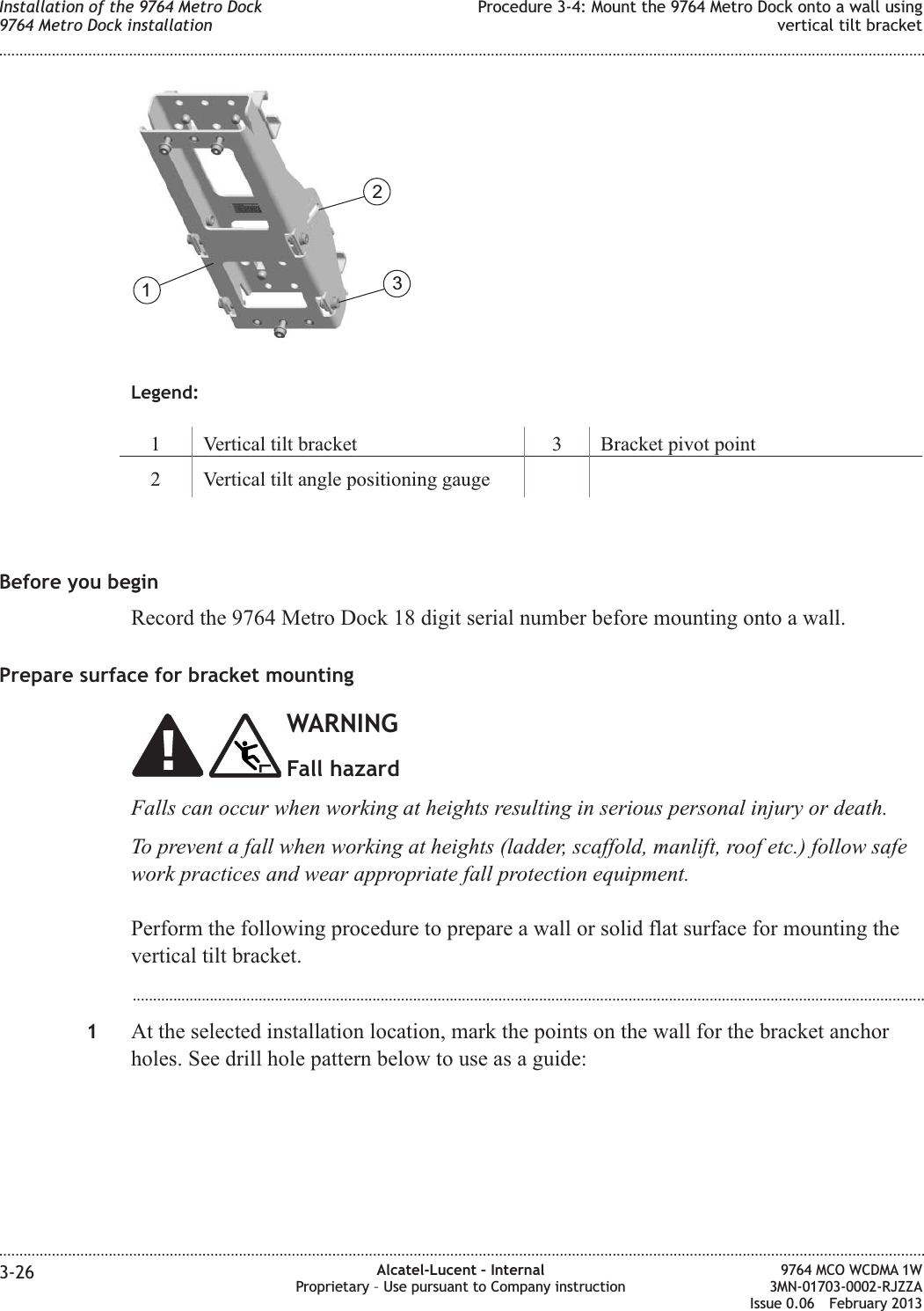 Legend:1 Vertical tilt bracket 3 Bracket pivot point2 Vertical tilt angle positioning gaugeBefore you beginRecord the 9764 Metro Dock 18 digit serial number before mounting onto a wall.Prepare surface for bracket mountingWARNINGFall hazardFalls can occur when working at heights resulting in serious personal injury or death.To prevent a fall when working at heights (ladder, scaffold, manlift, roof etc.) follow safework practices and wear appropriate fall protection equipment.Perform the following procedure to prepare a wall or solid flat surface for mounting thevertical tilt bracket....................................................................................................................................................................................................1At the selected installation location, mark the points on the wall for the bracket anchorholes. See drill hole pattern below to use as a guide:123Installation of the 9764 Metro Dock9764 Metro Dock installationProcedure 3-4: Mount the 9764 Metro Dock onto a wall usingvertical tilt bracket........................................................................................................................................................................................................................................................................................................................................................................................................................................................................3-26 Alcatel-Lucent – InternalProprietary – Use pursuant to Company instruction9764 MCO WCDMA 1W3MN-01703-0002-RJZZAIssue 0.06 February 2013DRAFTDRAFT