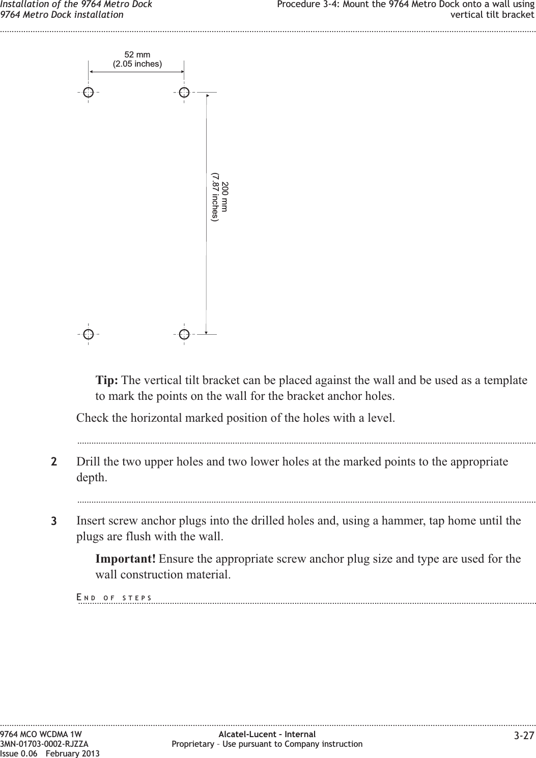 Tip: The vertical tilt bracket can be placed against the wall and be used as a templateto mark the points on the wall for the bracket anchor holes.Check the horizontal marked position of the holes with a level....................................................................................................................................................................................................2Drill the two upper holes and two lower holes at the marked points to the appropriatedepth....................................................................................................................................................................................................3Insert screw anchor plugs into the drilled holes and, using a hammer, tap home until theplugs are flush with the wall.Important! Ensure the appropriate screw anchor plug size and type are used for thewall construction material.52 mm(2.05 inches)200 mm(7.87 inches)Installation of the 9764 Metro Dock9764 Metro Dock installationProcedure 3-4: Mount the 9764 Metro Dock onto a wall usingvertical tilt bracket........................................................................................................................................................................................................................................................................................................................................................................................................................................................................9764 MCO WCDMA 1W3MN-01703-0002-RJZZAIssue 0.06 February 2013Alcatel-Lucent – InternalProprietary – Use pursuant to Company instruction 3-27DRAFTDRAFTEND OF STEPS...................................................................................................................................................................................................