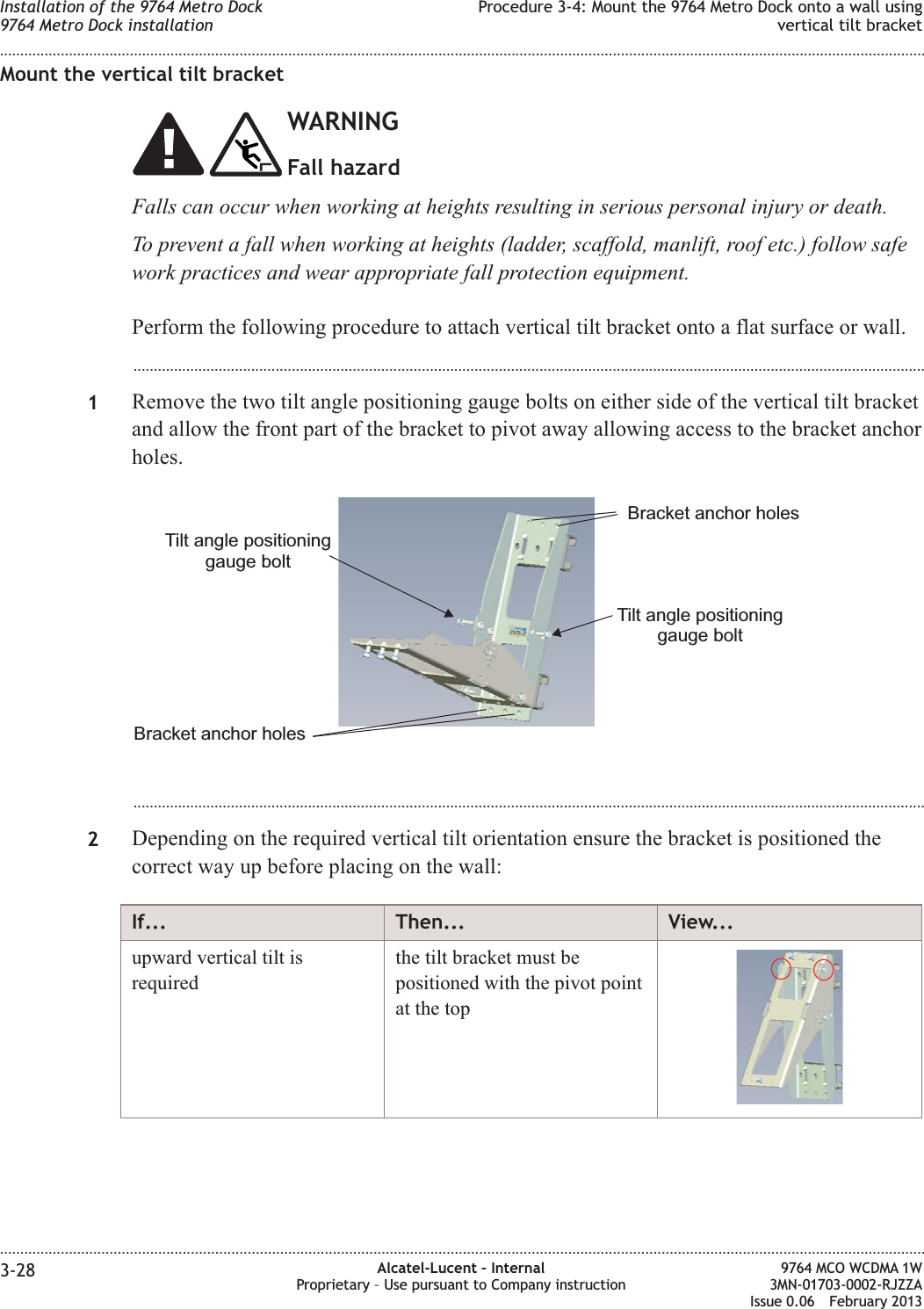 Mount the vertical tilt bracketWARNINGFall hazardFalls can occur when working at heights resulting in serious personal injury or death.To prevent a fall when working at heights (ladder, scaffold, manlift, roof etc.) follow safework practices and wear appropriate fall protection equipment.Perform the following procedure to attach vertical tilt bracket onto a flat surface or wall....................................................................................................................................................................................................1Remove the two tilt angle positioning gauge bolts on either side of the vertical tilt bracketand allow the front part of the bracket to pivot away allowing access to the bracket anchorholes....................................................................................................................................................................................................2Depending on the required vertical tilt orientation ensure the bracket is positioned thecorrect way up before placing on the wall:If... Then... View...upward vertical tilt isrequiredthe tilt bracket must bepositioned with the pivot pointat the topTilt angle positioninggauge boltTilt angle positioninggauge boltBracket anchor holesBracket anchor holesInstallation of the 9764 Metro Dock9764 Metro Dock installationProcedure 3-4: Mount the 9764 Metro Dock onto a wall usingvertical tilt bracket........................................................................................................................................................................................................................................................................................................................................................................................................................................................................3-28 Alcatel-Lucent – InternalProprietary – Use pursuant to Company instruction9764 MCO WCDMA 1W3MN-01703-0002-RJZZAIssue 0.06 February 2013DRAFTDRAFT