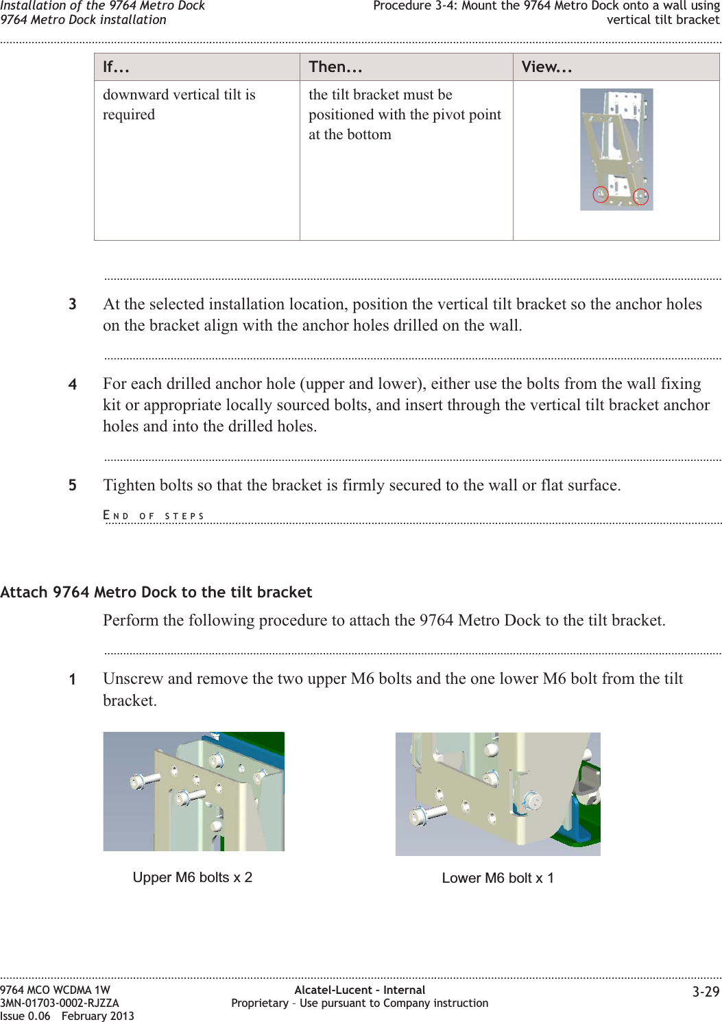 If... Then... View...downward vertical tilt isrequiredthe tilt bracket must bepositioned with the pivot pointat the bottom...................................................................................................................................................................................................3At the selected installation location, position the vertical tilt bracket so the anchor holeson the bracket align with the anchor holes drilled on the wall....................................................................................................................................................................................................4For each drilled anchor hole (upper and lower), either use the bolts from the wall fixingkit or appropriate locally sourced bolts, and insert through the vertical tilt bracket anchorholes and into the drilled holes....................................................................................................................................................................................................5Tighten bolts so that the bracket is firmly secured to the wall or flat surface.Attach 9764 Metro Dock to the tilt bracketPerform the following procedure to attach the 9764 Metro Dock to the tilt bracket....................................................................................................................................................................................................1Unscrew and remove the two upper M6 bolts and the one lower M6 bolt from the tiltbracket.Lower M6 bolt x 1Upper M6 bolts x 2Installation of the 9764 Metro Dock9764 Metro Dock installationProcedure 3-4: Mount the 9764 Metro Dock onto a wall usingvertical tilt bracket........................................................................................................................................................................................................................................................................................................................................................................................................................................................................9764 MCO WCDMA 1W3MN-01703-0002-RJZZAIssue 0.06 February 2013Alcatel-Lucent – InternalProprietary – Use pursuant to Company instruction 3-29DRAFTDRAFTEND OF STEPS...................................................................................................................................................................................................