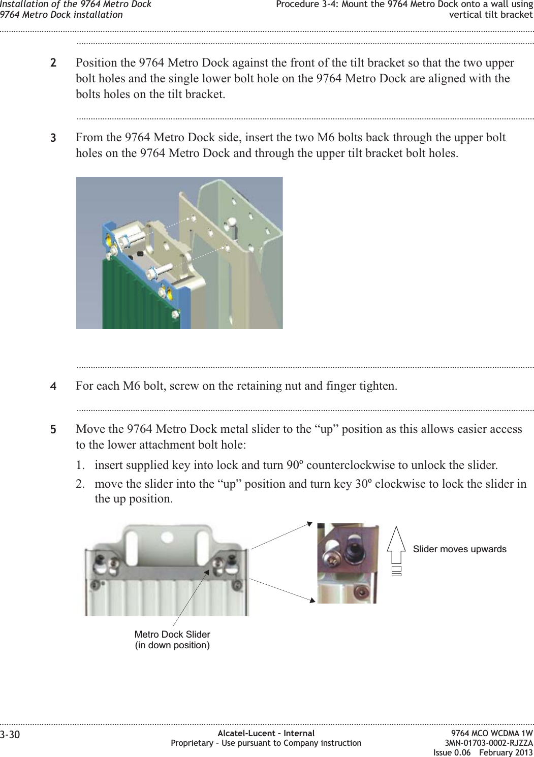 ...................................................................................................................................................................................................2Position the 9764 Metro Dock against the front of the tilt bracket so that the two upperbolt holes and the single lower bolt hole on the 9764 Metro Dock are aligned with thebolts holes on the tilt bracket....................................................................................................................................................................................................3From the 9764 Metro Dock side, insert the two M6 bolts back through the upper boltholes on the 9764 Metro Dock and through the upper tilt bracket bolt holes....................................................................................................................................................................................................4For each M6 bolt, screw on the retaining nut and finger tighten....................................................................................................................................................................................................5Move the 9764 Metro Dock metal slider to the “up” position as this allows easier accessto the lower attachment bolt hole:1. insert supplied key into lock and turn 90ocounterclockwise to unlock the slider.2. move the slider into the “up” position and turn key 30oclockwise to lock the slider inthe up position.Slider moves upwardsMetro Dock Slider(in down position)Installation of the 9764 Metro Dock9764 Metro Dock installationProcedure 3-4: Mount the 9764 Metro Dock onto a wall usingvertical tilt bracket........................................................................................................................................................................................................................................................................................................................................................................................................................................................................3-30 Alcatel-Lucent – InternalProprietary – Use pursuant to Company instruction9764 MCO WCDMA 1W3MN-01703-0002-RJZZAIssue 0.06 February 2013DRAFTDRAFT