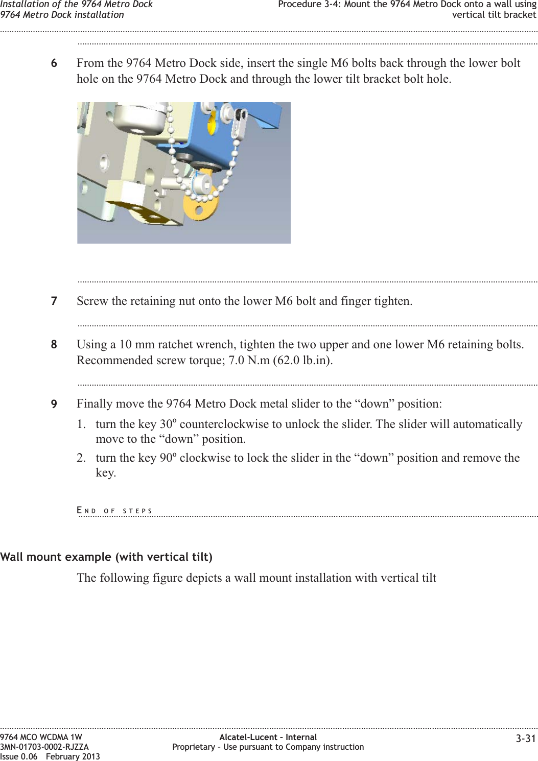 ...................................................................................................................................................................................................6From the 9764 Metro Dock side, insert the single M6 bolts back through the lower bolthole on the 9764 Metro Dock and through the lower tilt bracket bolt hole....................................................................................................................................................................................................7Screw the retaining nut onto the lower M6 bolt and finger tighten....................................................................................................................................................................................................8Using a 10 mm ratchet wrench, tighten the two upper and one lower M6 retaining bolts.Recommended screw torque; 7.0 N.m (62.0 lb.in)....................................................................................................................................................................................................9Finally move the 9764 Metro Dock metal slider to the “down” position:1. turn the key 30ocounterclockwise to unlock the slider. The slider will automaticallymove to the “down” position.2. turn the key 90oclockwise to lock the slider in the “down” position and remove thekey.Wall mount example (with vertical tilt)The following figure depicts a wall mount installation with vertical tiltInstallation of the 9764 Metro Dock9764 Metro Dock installationProcedure 3-4: Mount the 9764 Metro Dock onto a wall usingvertical tilt bracket........................................................................................................................................................................................................................................................................................................................................................................................................................................................................9764 MCO WCDMA 1W3MN-01703-0002-RJZZAIssue 0.06 February 2013Alcatel-Lucent – InternalProprietary – Use pursuant to Company instruction 3-31DRAFTDRAFTEND OF STEPS...................................................................................................................................................................................................