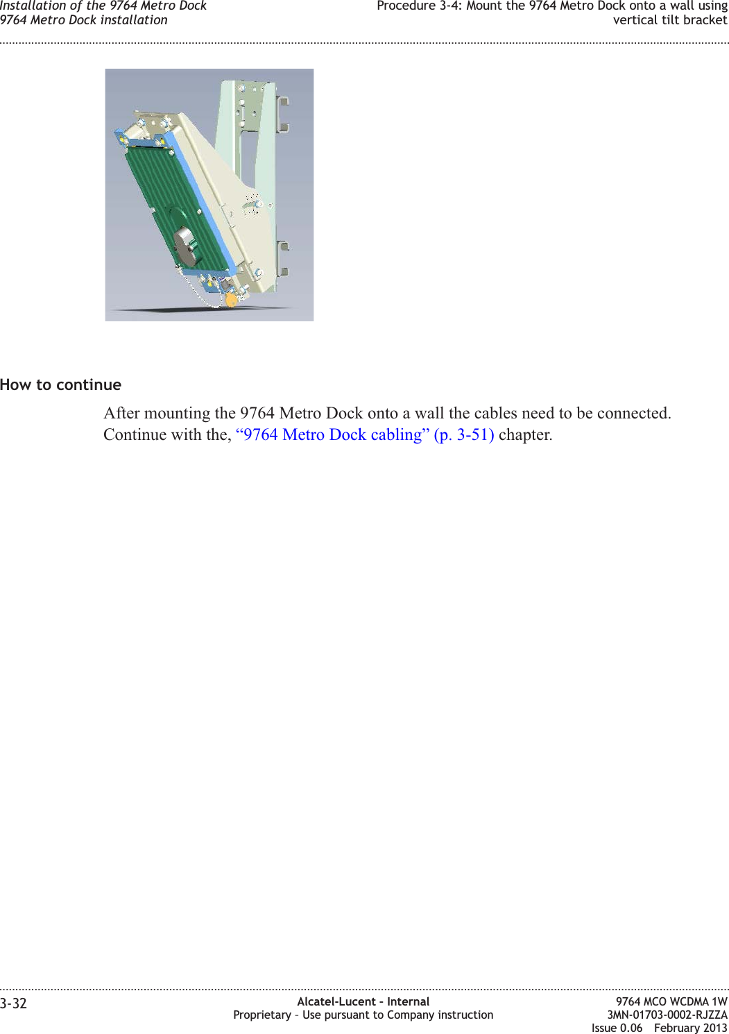 How to continueAfter mounting the 9764 Metro Dock onto a wall the cables need to be connected.Continue with the, “9764 Metro Dock cabling” (p. 3-51) chapter.Installation of the 9764 Metro Dock9764 Metro Dock installationProcedure 3-4: Mount the 9764 Metro Dock onto a wall usingvertical tilt bracket........................................................................................................................................................................................................................................................................................................................................................................................................................................................................3-32 Alcatel-Lucent – InternalProprietary – Use pursuant to Company instruction9764 MCO WCDMA 1W3MN-01703-0002-RJZZAIssue 0.06 February 2013DRAFTDRAFT