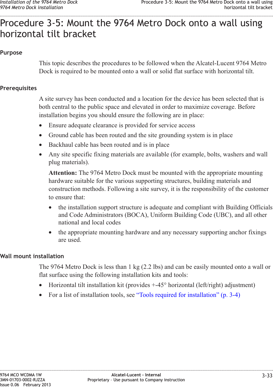 Procedure 3-5: Mount the 9764 Metro Dock onto a wall usinghorizontal tilt bracketPurposeThis topic describes the procedures to be followed when the Alcatel-Lucent 9764 MetroDock is required to be mounted onto a wall or solid flat surface with horizontal tilt.PrerequisitesA site survey has been conducted and a location for the device has been selected that isboth central to the public space and elevated in order to maximize coverage. Beforeinstallation begins you should ensure the following are in place:•Ensure adequate clearance is provided for service access•Ground cable has been routed and the site grounding system is in place•Backhaul cable has been routed and is in place•Any site specific fixing materials are available (for example, bolts, washers and wallplug materials).Attention: The 9764 Metro Dock must be mounted with the appropriate mountinghardware suitable for the various supporting structures, building materials andconstruction methods. Following a site survey, it is the responsibility of the customerto ensure that:•the installation support structure is adequate and compliant with Building Officialsand Code Administrators (BOCA), Uniform Building Code (UBC), and all othernational and local codes•the appropriate mounting hardware and any necessary supporting anchor fixingsare used.Wall mount installationThe 9764 Metro Dock is less than 1 kg (2.2 lbs) and can be easily mounted onto a wall orflat surface using the following installation kits and tools:•Horizontal tilt installation kit (provides +-45° horizontal (left/right) adjustment)•For a list of installation tools, see “Tools required for installation” (p. 3-4)Installation of the 9764 Metro Dock9764 Metro Dock installationProcedure 3-5: Mount the 9764 Metro Dock onto a wall usinghorizontal tilt bracket........................................................................................................................................................................................................................................................................................................................................................................................................................................................................9764 MCO WCDMA 1W3MN-01703-0002-RJZZAIssue 0.06 February 2013Alcatel-Lucent – InternalProprietary – Use pursuant to Company instruction 3-33DRAFTDRAFT