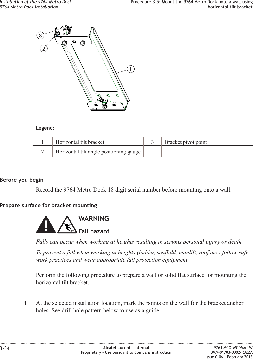 Legend:1 Horizontal tilt bracket 3 Bracket pivot point2 Horizontal tilt angle positioning gaugeBefore you beginRecord the 9764 Metro Dock 18 digit serial number before mounting onto a wall.Prepare surface for bracket mountingWARNINGFall hazardFalls can occur when working at heights resulting in serious personal injury or death.To prevent a fall when working at heights (ladder, scaffold, manlift, roof etc.) follow safework practices and wear appropriate fall protection equipment.Perform the following procedure to prepare a wall or solid flat surface for mounting thehorizontal tilt bracket....................................................................................................................................................................................................1At the selected installation location, mark the points on the wall for the bracket anchorholes. See drill hole pattern below to use as a guide:123Installation of the 9764 Metro Dock9764 Metro Dock installationProcedure 3-5: Mount the 9764 Metro Dock onto a wall usinghorizontal tilt bracket........................................................................................................................................................................................................................................................................................................................................................................................................................................................................3-34 Alcatel-Lucent – InternalProprietary – Use pursuant to Company instruction9764 MCO WCDMA 1W3MN-01703-0002-RJZZAIssue 0.06 February 2013DRAFTDRAFT