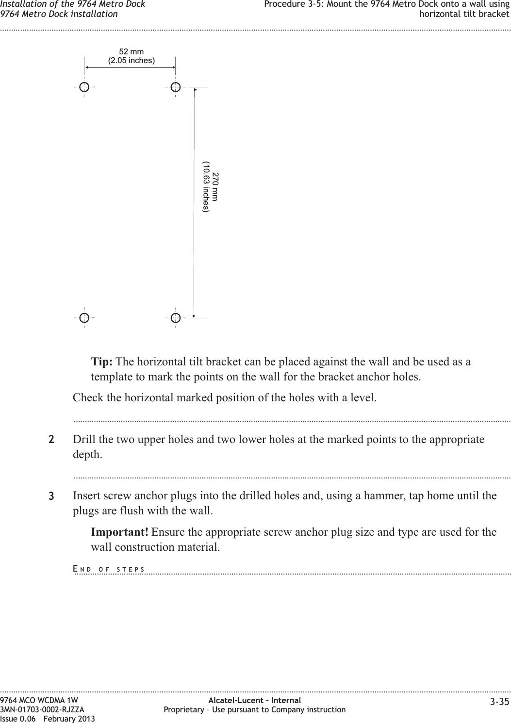 Tip: The horizontal tilt bracket can be placed against the wall and be used as atemplate to mark the points on the wall for the bracket anchor holes.Check the horizontal marked position of the holes with a level....................................................................................................................................................................................................2Drill the two upper holes and two lower holes at the marked points to the appropriatedepth....................................................................................................................................................................................................3Insert screw anchor plugs into the drilled holes and, using a hammer, tap home until theplugs are flush with the wall.Important! Ensure the appropriate screw anchor plug size and type are used for thewall construction material.52 mm(2.05 inches)270 mm(10.63 inches)Installation of the 9764 Metro Dock9764 Metro Dock installationProcedure 3-5: Mount the 9764 Metro Dock onto a wall usinghorizontal tilt bracket........................................................................................................................................................................................................................................................................................................................................................................................................................................................................9764 MCO WCDMA 1W3MN-01703-0002-RJZZAIssue 0.06 February 2013Alcatel-Lucent – InternalProprietary – Use pursuant to Company instruction 3-35DRAFTDRAFTEND OF STEPS...................................................................................................................................................................................................