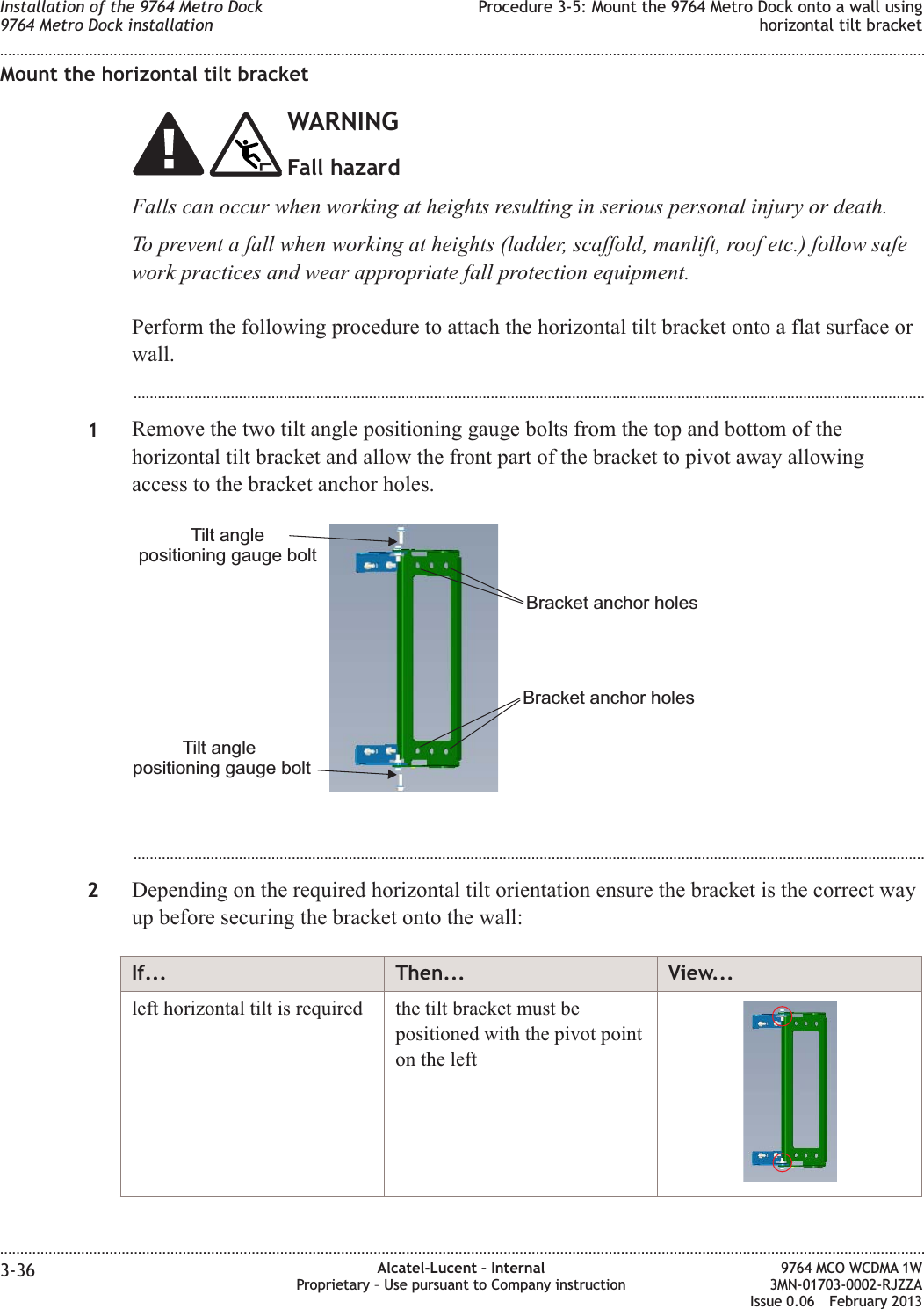 Mount the horizontal tilt bracketWARNINGFall hazardFalls can occur when working at heights resulting in serious personal injury or death.To prevent a fall when working at heights (ladder, scaffold, manlift, roof etc.) follow safework practices and wear appropriate fall protection equipment.Perform the following procedure to attach the horizontal tilt bracket onto a flat surface orwall....................................................................................................................................................................................................1Remove the two tilt angle positioning gauge bolts from the top and bottom of thehorizontal tilt bracket and allow the front part of the bracket to pivot away allowingaccess to the bracket anchor holes....................................................................................................................................................................................................2Depending on the required horizontal tilt orientation ensure the bracket is the correct wayup before securing the bracket onto the wall:If... Then... View...left horizontal tilt is required the tilt bracket must bepositioned with the pivot pointon the leftTilt anglepositioning gauge boltTilt anglepositioning gauge boltBracket anchor holesBracket anchor holesInstallation of the 9764 Metro Dock9764 Metro Dock installationProcedure 3-5: Mount the 9764 Metro Dock onto a wall usinghorizontal tilt bracket........................................................................................................................................................................................................................................................................................................................................................................................................................................................................3-36 Alcatel-Lucent – InternalProprietary – Use pursuant to Company instruction9764 MCO WCDMA 1W3MN-01703-0002-RJZZAIssue 0.06 February 2013DRAFTDRAFT