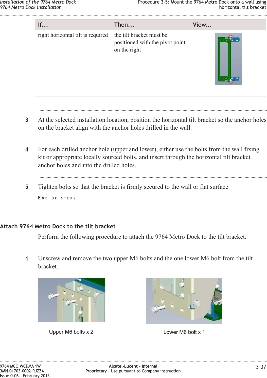 If... Then... View...right horizontal tilt is required the tilt bracket must bepositioned with the pivot pointon the right...................................................................................................................................................................................................3At the selected installation location, position the horizontal tilt bracket so the anchor holeson the bracket align with the anchor holes drilled in the wall....................................................................................................................................................................................................4For each drilled anchor hole (upper and lower), either use the bolts from the wall fixingkit or appropriate locally sourced bolts, and insert through the horizontal tilt bracketanchor holes and into the drilled holes....................................................................................................................................................................................................5Tighten bolts so that the bracket is firmly secured to the wall or flat surface.Attach 9764 Metro Dock to the tilt bracketPerform the following procedure to attach the 9764 Metro Dock to the tilt bracket....................................................................................................................................................................................................1Unscrew and remove the two upper M6 bolts and the one lower M6 bolt from the tiltbracket.Lower M6 bolt x 1Upper M6 bolts x 2Installation of the 9764 Metro Dock9764 Metro Dock installationProcedure 3-5: Mount the 9764 Metro Dock onto a wall usinghorizontal tilt bracket........................................................................................................................................................................................................................................................................................................................................................................................................................................................................9764 MCO WCDMA 1W3MN-01703-0002-RJZZAIssue 0.06 February 2013Alcatel-Lucent – InternalProprietary – Use pursuant to Company instruction 3-37DRAFTDRAFTEND OF STEPS...................................................................................................................................................................................................