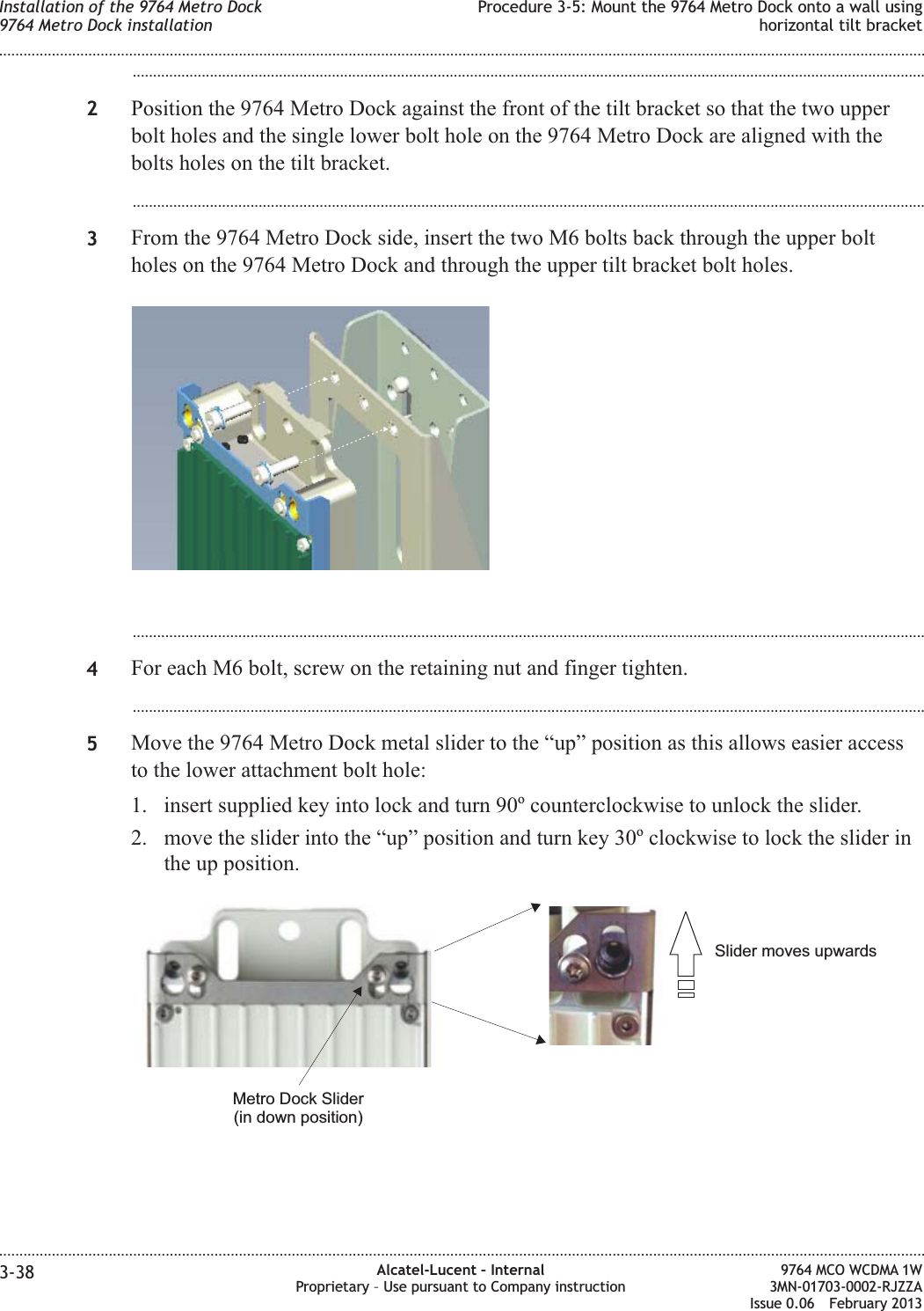 ...................................................................................................................................................................................................2Position the 9764 Metro Dock against the front of the tilt bracket so that the two upperbolt holes and the single lower bolt hole on the 9764 Metro Dock are aligned with thebolts holes on the tilt bracket....................................................................................................................................................................................................3From the 9764 Metro Dock side, insert the two M6 bolts back through the upper boltholes on the 9764 Metro Dock and through the upper tilt bracket bolt holes....................................................................................................................................................................................................4For each M6 bolt, screw on the retaining nut and finger tighten....................................................................................................................................................................................................5Move the 9764 Metro Dock metal slider to the “up” position as this allows easier accessto the lower attachment bolt hole:1. insert supplied key into lock and turn 90ocounterclockwise to unlock the slider.2. move the slider into the “up” position and turn key 30oclockwise to lock the slider inthe up position.Slider moves upwardsMetro Dock Slider(in down position)Installation of the 9764 Metro Dock9764 Metro Dock installationProcedure 3-5: Mount the 9764 Metro Dock onto a wall usinghorizontal tilt bracket........................................................................................................................................................................................................................................................................................................................................................................................................................................................................3-38 Alcatel-Lucent – InternalProprietary – Use pursuant to Company instruction9764 MCO WCDMA 1W3MN-01703-0002-RJZZAIssue 0.06 February 2013DRAFTDRAFT
