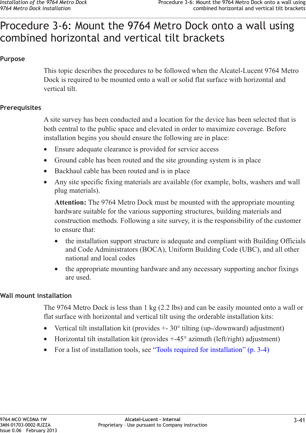 Procedure 3-6: Mount the 9764 Metro Dock onto a wall usingcombined horizontal and vertical tilt bracketsPurposeThis topic describes the procedures to be followed when the Alcatel-Lucent 9764 MetroDock is required to be mounted onto a wall or solid flat surface with horizontal andvertical tilt.PrerequisitesA site survey has been conducted and a location for the device has been selected that isboth central to the public space and elevated in order to maximize coverage. Beforeinstallation begins you should ensure the following are in place:•Ensure adequate clearance is provided for service access•Ground cable has been routed and the site grounding system is in place•Backhaul cable has been routed and is in place•Any site specific fixing materials are available (for example, bolts, washers and wallplug materials).Attention: The 9764 Metro Dock must be mounted with the appropriate mountinghardware suitable for the various supporting structures, building materials andconstruction methods. Following a site survey, it is the responsibility of the customerto ensure that:•the installation support structure is adequate and compliant with Building Officialsand Code Administrators (BOCA), Uniform Building Code (UBC), and all othernational and local codes•the appropriate mounting hardware and any necessary supporting anchor fixingsare used.Wall mount installationThe 9764 Metro Dock is less than 1 kg (2.2 lbs) and can be easily mounted onto a wall orflat surface with horizontal and vertical tilt using the orderable installation kits:•Vertical tilt installation kit (provides +- 30° tilting (up-/downward) adjustment)•Horizontal tilt installation kit (provides +-45° azimuth (left/right) adjustment)•For a list of installation tools, see “Tools required for installation” (p. 3-4)Installation of the 9764 Metro Dock9764 Metro Dock installationProcedure 3-6: Mount the 9764 Metro Dock onto a wall usingcombined horizontal and vertical tilt brackets........................................................................................................................................................................................................................................................................................................................................................................................................................................................................9764 MCO WCDMA 1W3MN-01703-0002-RJZZAIssue 0.06 February 2013Alcatel-Lucent – InternalProprietary – Use pursuant to Company instruction 3-41DRAFTDRAFT