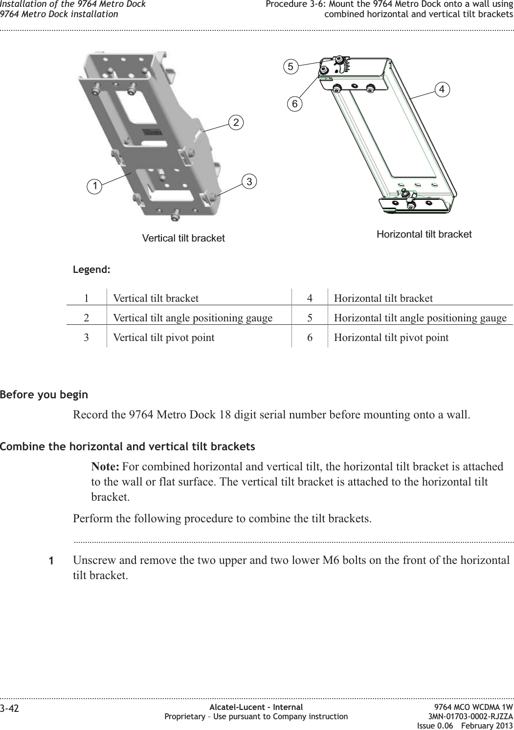 Legend:1 Vertical tilt bracket 4 Horizontal tilt bracket2 Vertical tilt angle positioning gauge 5 Horizontal tilt angle positioning gauge3 Vertical tilt pivot point 6 Horizontal tilt pivot pointBefore you beginRecord the 9764 Metro Dock 18 digit serial number before mounting onto a wall.Combine the horizontal and vertical tilt bracketsNote: For combined horizontal and vertical tilt, the horizontal tilt bracket is attachedto the wall or flat surface. The vertical tilt bracket is attached to the horizontal tiltbracket.Perform the following procedure to combine the tilt brackets....................................................................................................................................................................................................1Unscrew and remove the two upper and two lower M6 bolts on the front of the horizontaltilt bracket.Horizontal tilt bracketVertical tilt bracket123456Installation of the 9764 Metro Dock9764 Metro Dock installationProcedure 3-6: Mount the 9764 Metro Dock onto a wall usingcombined horizontal and vertical tilt brackets........................................................................................................................................................................................................................................................................................................................................................................................................................................................................3-42 Alcatel-Lucent – InternalProprietary – Use pursuant to Company instruction9764 MCO WCDMA 1W3MN-01703-0002-RJZZAIssue 0.06 February 2013DRAFTDRAFT