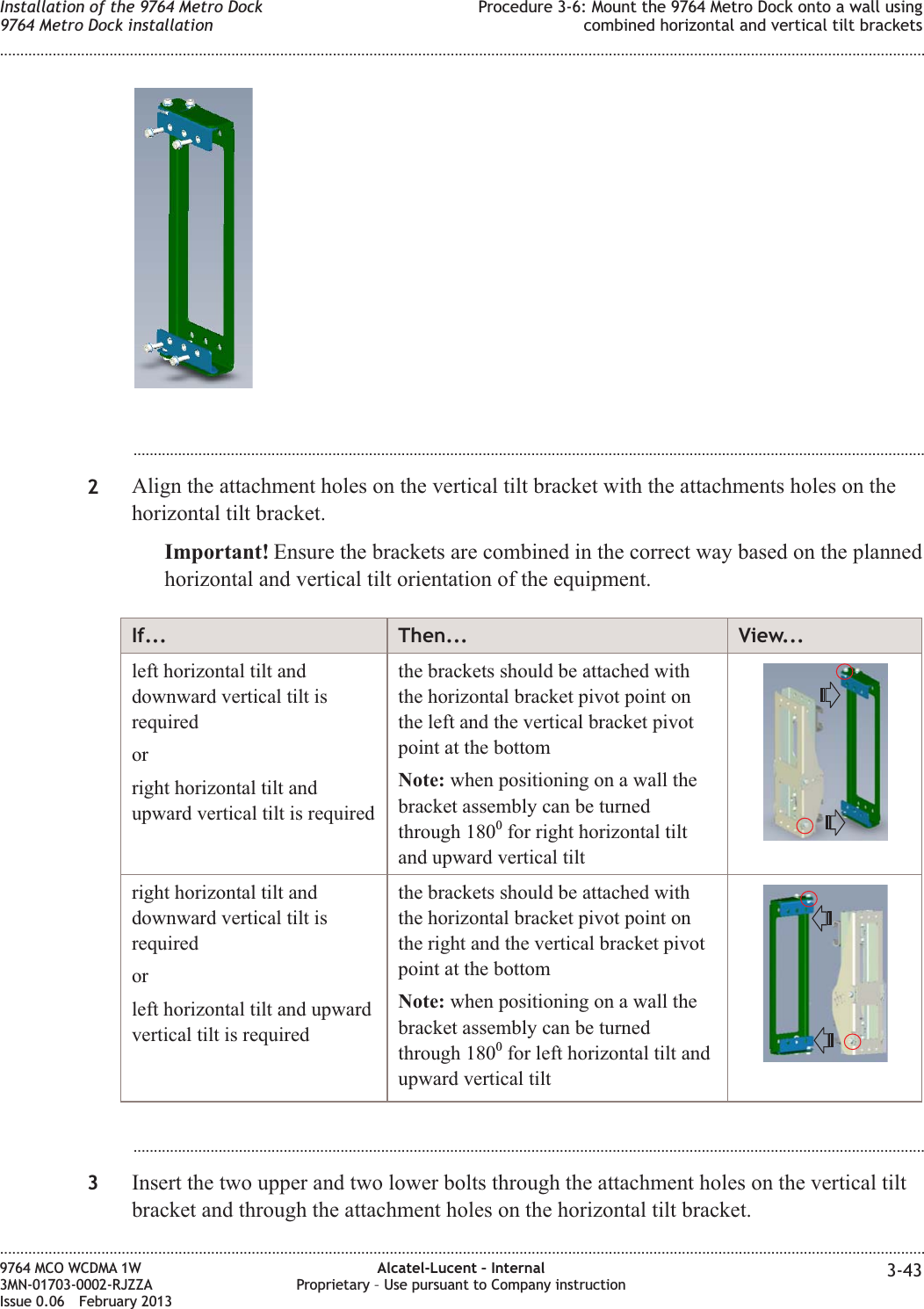 ...................................................................................................................................................................................................2Align the attachment holes on the vertical tilt bracket with the attachments holes on thehorizontal tilt bracket.Important! Ensure the brackets are combined in the correct way based on the plannedhorizontal and vertical tilt orientation of the equipment.If... Then... View...left horizontal tilt anddownward vertical tilt isrequiredorright horizontal tilt andupward vertical tilt is requiredthe brackets should be attached withthe horizontal bracket pivot point onthe left and the vertical bracket pivotpoint at the bottomNote: when positioning on a wall thebracket assembly can be turnedthrough 1800for right horizontal tiltand upward vertical tiltright horizontal tilt anddownward vertical tilt isrequiredorleft horizontal tilt and upwardvertical tilt is requiredthe brackets should be attached withthe horizontal bracket pivot point onthe right and the vertical bracket pivotpoint at the bottomNote: when positioning on a wall thebracket assembly can be turnedthrough 1800for left horizontal tilt andupward vertical tilt...................................................................................................................................................................................................3Insert the two upper and two lower bolts through the attachment holes on the vertical tiltbracket and through the attachment holes on the horizontal tilt bracket.Installation of the 9764 Metro Dock9764 Metro Dock installationProcedure 3-6: Mount the 9764 Metro Dock onto a wall usingcombined horizontal and vertical tilt brackets........................................................................................................................................................................................................................................................................................................................................................................................................................................................................9764 MCO WCDMA 1W3MN-01703-0002-RJZZAIssue 0.06 February 2013Alcatel-Lucent – InternalProprietary – Use pursuant to Company instruction 3-43DRAFTDRAFT