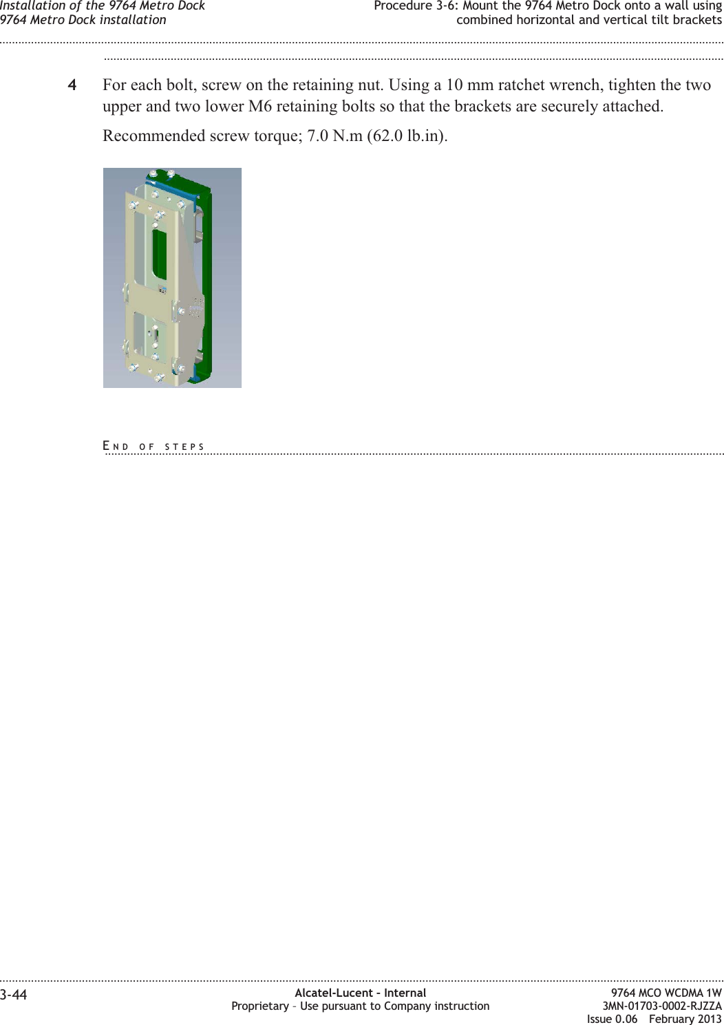 ...................................................................................................................................................................................................4For each bolt, screw on the retaining nut. Using a 10 mm ratchet wrench, tighten the twoupper and two lower M6 retaining bolts so that the brackets are securely attached.Recommended screw torque; 7.0 N.m (62.0 lb.in).Installation of the 9764 Metro Dock9764 Metro Dock installationProcedure 3-6: Mount the 9764 Metro Dock onto a wall usingcombined horizontal and vertical tilt brackets........................................................................................................................................................................................................................................................................................................................................................................................................................................................................3-44 Alcatel-Lucent – InternalProprietary – Use pursuant to Company instruction9764 MCO WCDMA 1W3MN-01703-0002-RJZZAIssue 0.06 February 2013DRAFTDRAFTEND OF STEPS...................................................................................................................................................................................................