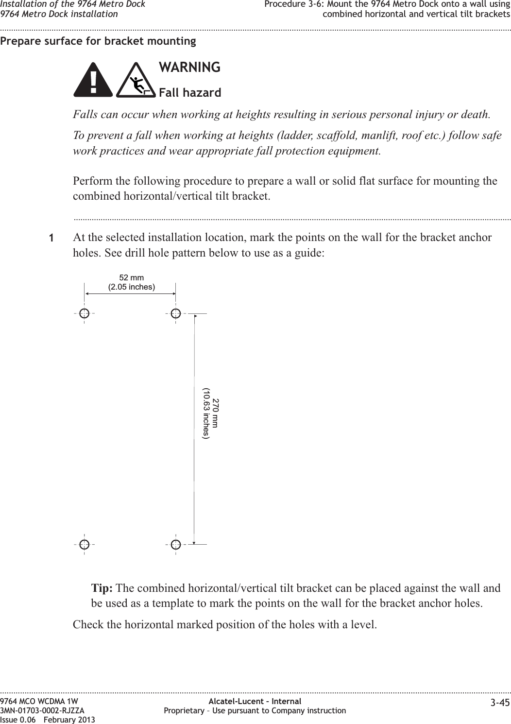 Prepare surface for bracket mountingWARNINGFall hazardFalls can occur when working at heights resulting in serious personal injury or death.To prevent a fall when working at heights (ladder, scaffold, manlift, roof etc.) follow safework practices and wear appropriate fall protection equipment.Perform the following procedure to prepare a wall or solid flat surface for mounting thecombined horizontal/vertical tilt bracket....................................................................................................................................................................................................1At the selected installation location, mark the points on the wall for the bracket anchorholes. See drill hole pattern below to use as a guide:Tip: The combined horizontal/vertical tilt bracket can be placed against the wall andbe used as a template to mark the points on the wall for the bracket anchor holes.Check the horizontal marked position of the holes with a level.52 mm(2.05 inches)270 mm(10.63 inches)Installation of the 9764 Metro Dock9764 Metro Dock installationProcedure 3-6: Mount the 9764 Metro Dock onto a wall usingcombined horizontal and vertical tilt brackets........................................................................................................................................................................................................................................................................................................................................................................................................................................................................9764 MCO WCDMA 1W3MN-01703-0002-RJZZAIssue 0.06 February 2013Alcatel-Lucent – InternalProprietary – Use pursuant to Company instruction 3-45DRAFTDRAFT