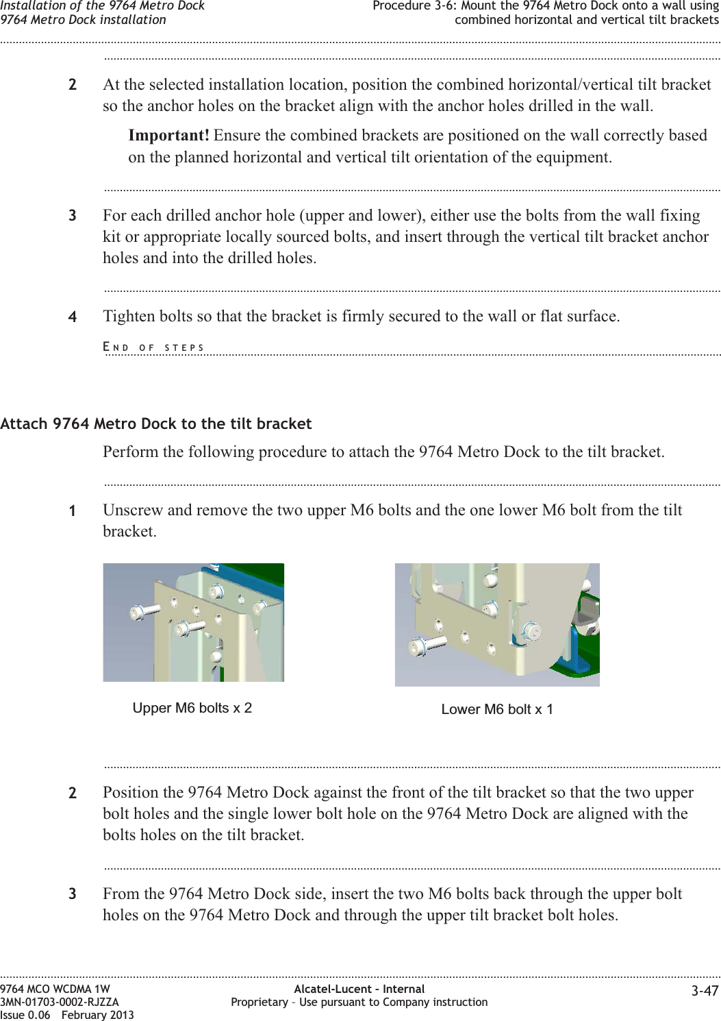 ...................................................................................................................................................................................................2At the selected installation location, position the combined horizontal/vertical tilt bracketso the anchor holes on the bracket align with the anchor holes drilled in the wall.Important! Ensure the combined brackets are positioned on the wall correctly basedon the planned horizontal and vertical tilt orientation of the equipment....................................................................................................................................................................................................3For each drilled anchor hole (upper and lower), either use the bolts from the wall fixingkit or appropriate locally sourced bolts, and insert through the vertical tilt bracket anchorholes and into the drilled holes....................................................................................................................................................................................................4Tighten bolts so that the bracket is firmly secured to the wall or flat surface.Attach 9764 Metro Dock to the tilt bracketPerform the following procedure to attach the 9764 Metro Dock to the tilt bracket....................................................................................................................................................................................................1Unscrew and remove the two upper M6 bolts and the one lower M6 bolt from the tiltbracket....................................................................................................................................................................................................2Position the 9764 Metro Dock against the front of the tilt bracket so that the two upperbolt holes and the single lower bolt hole on the 9764 Metro Dock are aligned with thebolts holes on the tilt bracket....................................................................................................................................................................................................3From the 9764 Metro Dock side, insert the two M6 bolts back through the upper boltholes on the 9764 Metro Dock and through the upper tilt bracket bolt holes.Lower M6 bolt x 1Upper M6 bolts x 2Installation of the 9764 Metro Dock9764 Metro Dock installationProcedure 3-6: Mount the 9764 Metro Dock onto a wall usingcombined horizontal and vertical tilt brackets........................................................................................................................................................................................................................................................................................................................................................................................................................................................................9764 MCO WCDMA 1W3MN-01703-0002-RJZZAIssue 0.06 February 2013Alcatel-Lucent – InternalProprietary – Use pursuant to Company instruction 3-47DRAFTDRAFTEND OF STEPS...................................................................................................................................................................................................