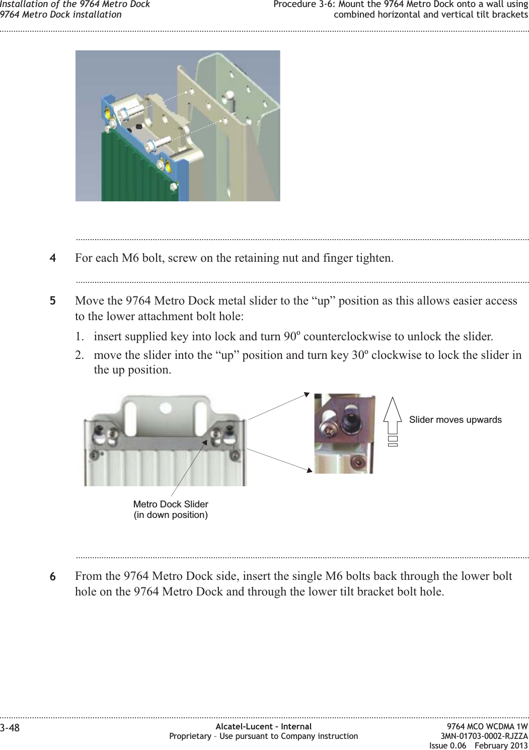 ...................................................................................................................................................................................................4For each M6 bolt, screw on the retaining nut and finger tighten....................................................................................................................................................................................................5Move the 9764 Metro Dock metal slider to the “up” position as this allows easier accessto the lower attachment bolt hole:1. insert supplied key into lock and turn 90ocounterclockwise to unlock the slider.2. move the slider into the “up” position and turn key 30oclockwise to lock the slider inthe up position....................................................................................................................................................................................................6From the 9764 Metro Dock side, insert the single M6 bolts back through the lower bolthole on the 9764 Metro Dock and through the lower tilt bracket bolt hole.Slider moves upwardsMetro Dock Slider(in down position)Installation of the 9764 Metro Dock9764 Metro Dock installationProcedure 3-6: Mount the 9764 Metro Dock onto a wall usingcombined horizontal and vertical tilt brackets........................................................................................................................................................................................................................................................................................................................................................................................................................................................................3-48 Alcatel-Lucent – InternalProprietary – Use pursuant to Company instruction9764 MCO WCDMA 1W3MN-01703-0002-RJZZAIssue 0.06 February 2013DRAFTDRAFT