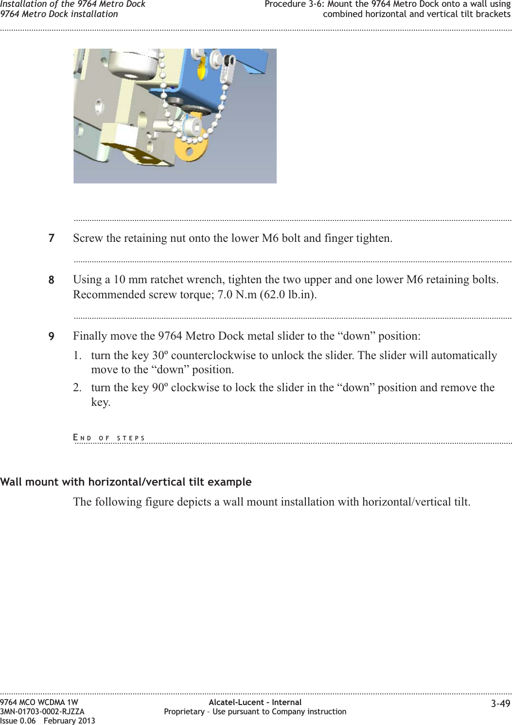 ...................................................................................................................................................................................................7Screw the retaining nut onto the lower M6 bolt and finger tighten....................................................................................................................................................................................................8Using a 10 mm ratchet wrench, tighten the two upper and one lower M6 retaining bolts.Recommended screw torque; 7.0 N.m (62.0 lb.in)....................................................................................................................................................................................................9Finally move the 9764 Metro Dock metal slider to the “down” position:1. turn the key 30ocounterclockwise to unlock the slider. The slider will automaticallymove to the “down” position.2. turn the key 90oclockwise to lock the slider in the “down” position and remove thekey.Wall mount with horizontal/vertical tilt exampleThe following figure depicts a wall mount installation with horizontal/vertical tilt.Installation of the 9764 Metro Dock9764 Metro Dock installationProcedure 3-6: Mount the 9764 Metro Dock onto a wall usingcombined horizontal and vertical tilt brackets........................................................................................................................................................................................................................................................................................................................................................................................................................................................................9764 MCO WCDMA 1W3MN-01703-0002-RJZZAIssue 0.06 February 2013Alcatel-Lucent – InternalProprietary – Use pursuant to Company instruction 3-49DRAFTDRAFTEND OF STEPS...................................................................................................................................................................................................