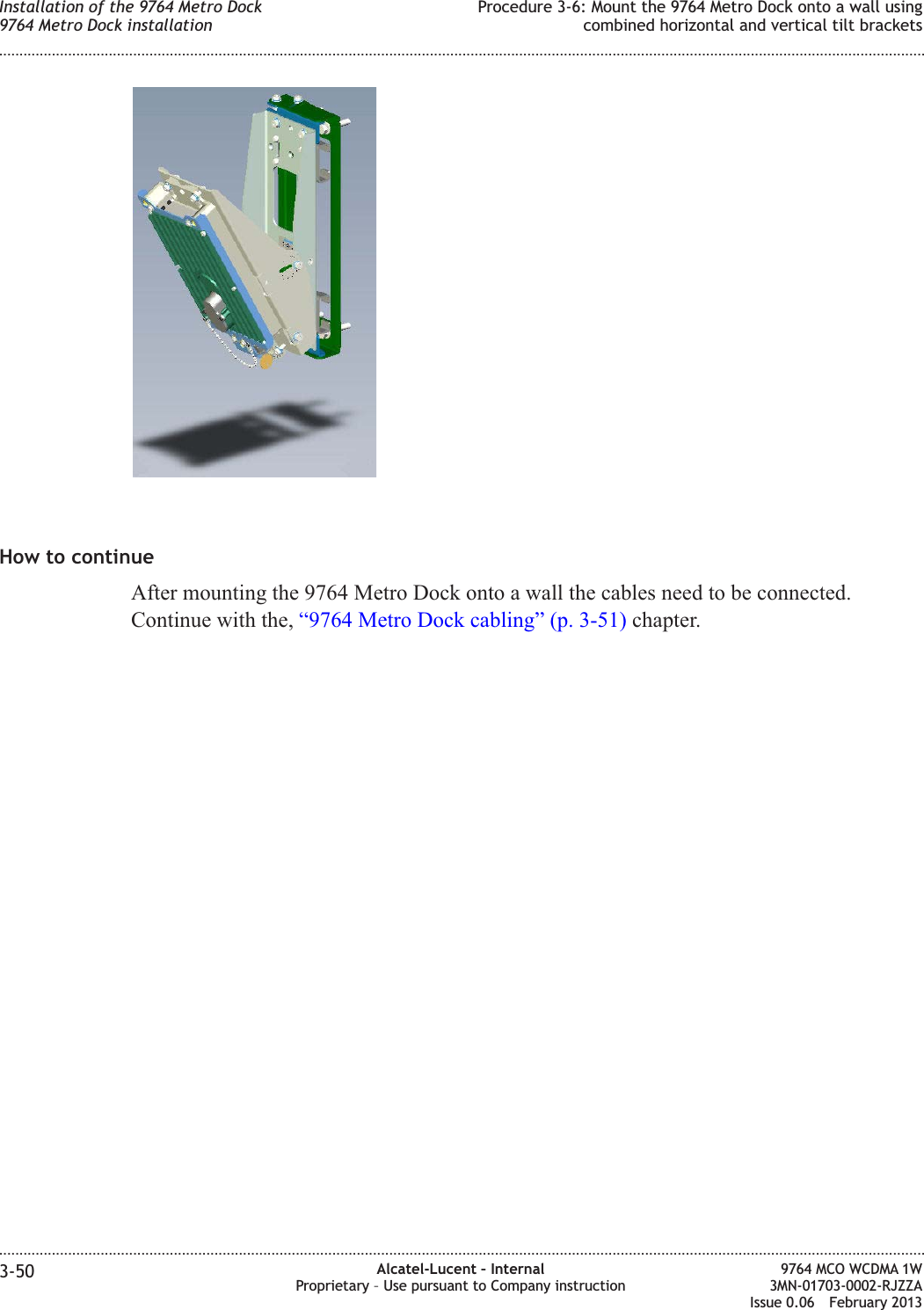 How to continueAfter mounting the 9764 Metro Dock onto a wall the cables need to be connected.Continue with the, “9764 Metro Dock cabling” (p. 3-51) chapter.Installation of the 9764 Metro Dock9764 Metro Dock installationProcedure 3-6: Mount the 9764 Metro Dock onto a wall usingcombined horizontal and vertical tilt brackets........................................................................................................................................................................................................................................................................................................................................................................................................................................................................3-50 Alcatel-Lucent – InternalProprietary – Use pursuant to Company instruction9764 MCO WCDMA 1W3MN-01703-0002-RJZZAIssue 0.06 February 2013DRAFTDRAFT