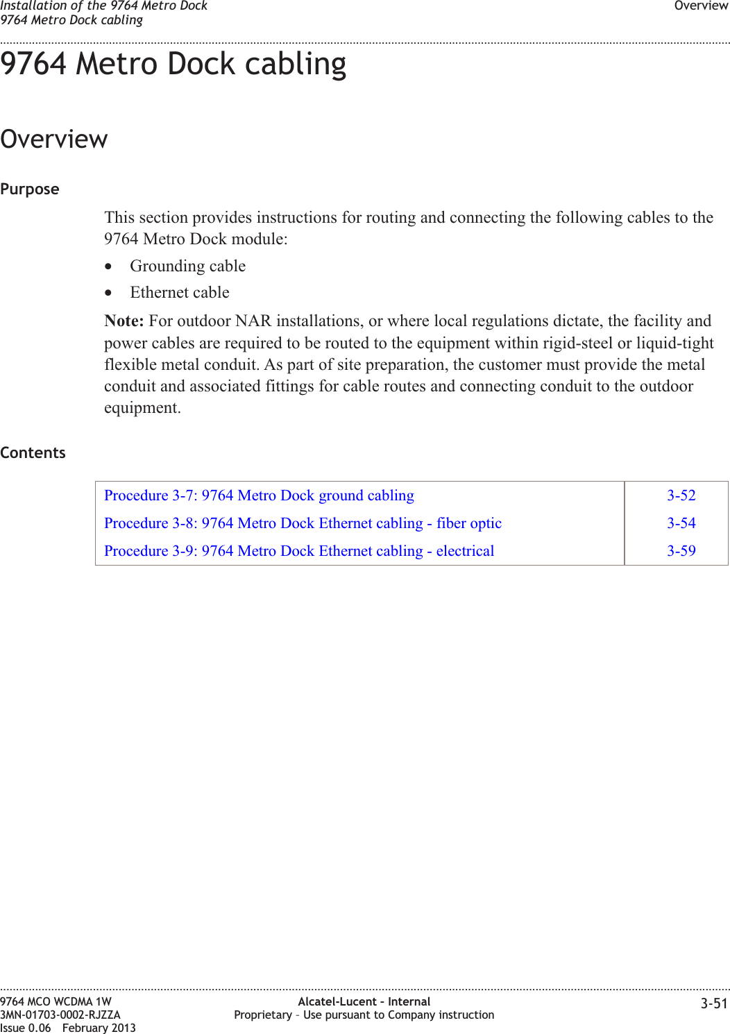 9764 Metro Dock cablingOverviewPurposeThis section provides instructions for routing and connecting the following cables to the9764 Metro Dock module:•Grounding cable•Ethernet cableNote: For outdoor NAR installations, or where local regulations dictate, the facility andpower cables are required to be routed to the equipment within rigid-steel or liquid-tightflexible metal conduit. As part of site preparation, the customer must provide the metalconduit and associated fittings for cable routes and connecting conduit to the outdoorequipment.ContentsProcedure 3-7: 9764 Metro Dock ground cabling 3-52Procedure 3-8: 9764 Metro Dock Ethernet cabling - fiber optic 3-54Procedure 3-9: 9764 Metro Dock Ethernet cabling - electrical 3-59Installation of the 9764 Metro Dock9764 Metro Dock cablingOverview........................................................................................................................................................................................................................................................................................................................................................................................................................................................................9764 MCO WCDMA 1W3MN-01703-0002-RJZZAIssue 0.06 February 2013Alcatel-Lucent – InternalProprietary – Use pursuant to Company instruction 3-51DRAFTDRAFT