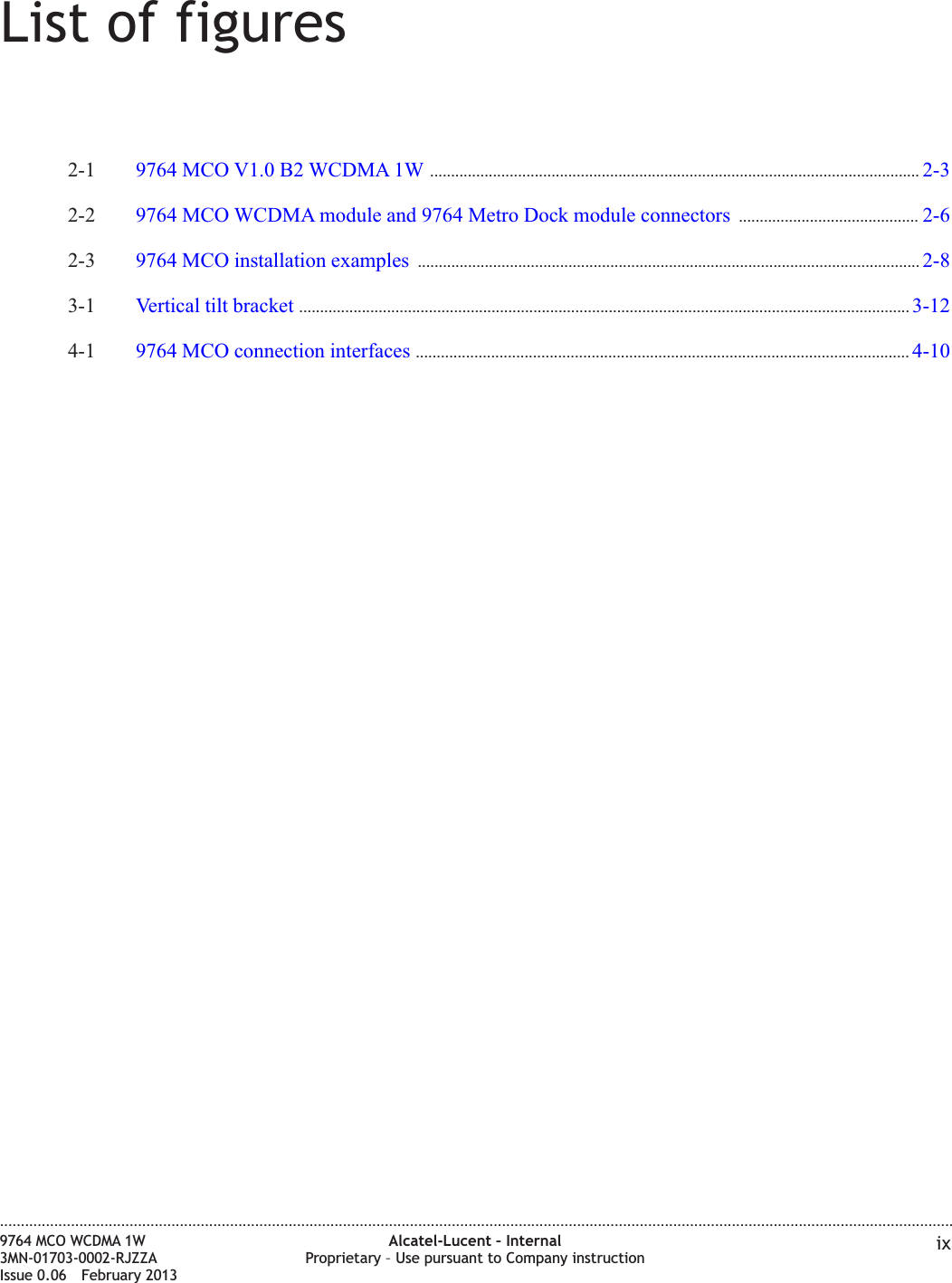 List of figures2-1 9764 MCO V1.0 B2 WCDMA 1W ..................................................................................................................... 2-32-32-2 9764 MCO WCDMA module and 9764 Metro Dock module connectors ........................................... 2-62-62-3 9764 MCO installation examples ........................................................................................................................ 2-82-83-1 Vertical tilt bracket .................................................................................................................................................. 3-123-124-1 9764 MCO connection interfaces ...................................................................................................................... 4-104-10....................................................................................................................................................................................................................................9764 MCO WCDMA 1W3MN-01703-0002-RJZZAIssue 0.06 February 2013Alcatel-Lucent – InternalProprietary – Use pursuant to Company instruction ixDRAFTDRAFT