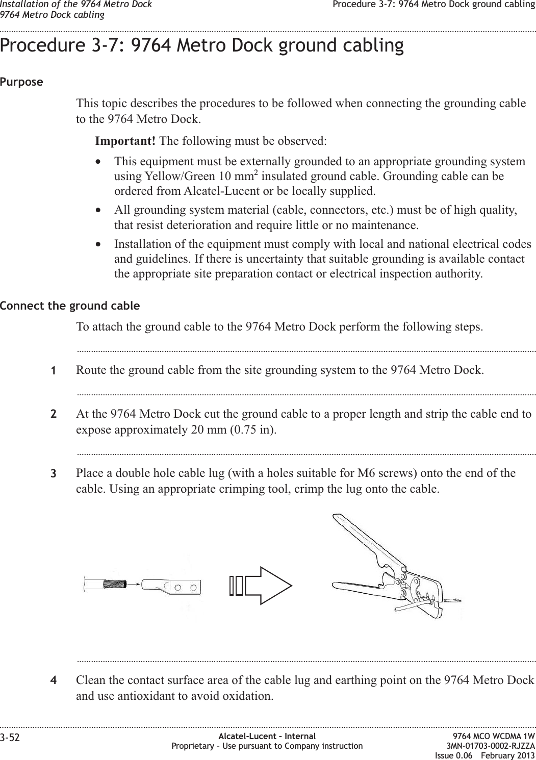 Procedure 3-7: 9764 Metro Dock ground cablingPurposeThis topic describes the procedures to be followed when connecting the grounding cableto the 9764 Metro Dock.Important! The following must be observed:•This equipment must be externally grounded to an appropriate grounding systemusing Yellow/Green 10 mm2insulated ground cable. Grounding cable can beordered from Alcatel-Lucent or be locally supplied.•All grounding system material (cable, connectors, etc.) must be of high quality,that resist deterioration and require little or no maintenance.•Installation of the equipment must comply with local and national electrical codesand guidelines. If there is uncertainty that suitable grounding is available contactthe appropriate site preparation contact or electrical inspection authority.Connect the ground cableTo attach the ground cable to the 9764 Metro Dock perform the following steps....................................................................................................................................................................................................1Route the ground cable from the site grounding system to the 9764 Metro Dock....................................................................................................................................................................................................2At the 9764 Metro Dock cut the ground cable to a proper length and strip the cable end toexpose approximately 20 mm (0.75 in)....................................................................................................................................................................................................3Place a double hole cable lug (with a holes suitable for M6 screws) onto the end of thecable. Using an appropriate crimping tool, crimp the lug onto the cable....................................................................................................................................................................................................4Clean the contact surface area of the cable lug and earthing point on the 9764 Metro Dockand use antioxidant to avoid oxidation.Installation of the 9764 Metro Dock9764 Metro Dock cablingProcedure 3-7: 9764 Metro Dock ground cabling........................................................................................................................................................................................................................................................................................................................................................................................................................................................................3-52 Alcatel-Lucent – InternalProprietary – Use pursuant to Company instruction9764 MCO WCDMA 1W3MN-01703-0002-RJZZAIssue 0.06 February 2013DRAFTDRAFT